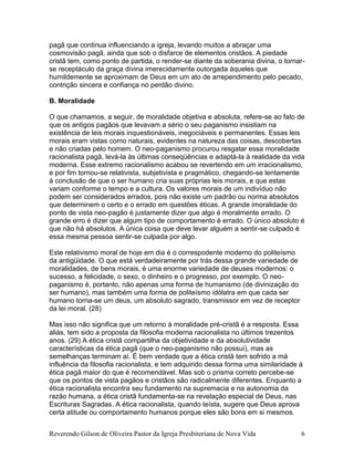 Reverendo Gilson de Oliveira Pastor da Igreja Presbiteriana de Nova Vida 6
pagã que continua influenciando a igreja, levando muitos a abraçar uma
cosmovisão pagã, ainda que sob o disfarce de elementos cristãos. A piedade
cristã tem, como ponto de partida, o render-se diante da soberania divina, o tornar-
se receptáculo da graça divina imerecidamente outorgada àqueles que
humildemente se aproximam de Deus em um ato de arrependimento pelo pecado,
contrição sincera e confiança no perdão divino.
B. Moralidade
O que chamamos, a seguir, de moralidade objetiva e absoluta, refere-se ao fato de
que os antigos pagãos que levavam a sério o seu paganismo insistiam na
existência de leis morais inquestionáveis, inegociáveis e permanentes. Essas leis
morais eram vistas como naturais, evidentes na natureza das coisas, descobertas
e não criadas pelo homem. O neo-paganismo procurou resgatar essa moralidade
racionalista pagã, levá-la às últimas conseqüências e adaptá-la à realidade da vida
moderna. Esse extremo racionalismo acabou se revertendo em um irracionalismo,
e por fim tornou-se relativista, subjetivista e pragmático, chegando-se lentamente
à conclusão de que o ser humano cria suas próprias leis morais, e que estas
variam conforme o tempo e a cultura. Os valores morais de um indivíduo não
podem ser considerados errados, pois não existe um padrão ou norma absolutos
que determinem o certo e o errado em questões éticas. A grande imoralidade do
ponto de vista neo-pagão é justamente dizer que algo é moralmente errado. O
grande erro é dizer que algum tipo de comportamento é errado. O único absoluto é
que não há absolutos. A única coisa que deve levar alguém a sentir-se culpado é
essa mesma pessoa sentir-se culpada por algo.
Este relativismo moral de hoje em dia é o correspodente moderno do politeísmo
da antigüidade. O que está verdadeiramente por trás dessa grande variedade de
moralidades, de bens morais, é uma enorme variedade de deuses modernos: o
sucesso, a felicidade, o sexo, o dinheiro e o progresso, por exemplo. O neo-
paganismo é, portanto, não apenas uma forma de humanismo (de divinização do
ser humano), mas também uma forma de politeísmo idólatra em que cada ser
humano torna-se um deus, um absoluto sagrado, transmissor em vez de receptor
da lei moral. (28)
Mas isso não significa que um retorno à moralidade pré-cristã é a resposta. Essa
aliás, tem sido a proposta da filosofia moderna racionalista no últimos trezentos
anos. (29) A ética cristã compartilha da objetividade e da absolutividade
características da ética pagã (que o neo-paganismo não possui), mas as
semelhanças terminam aí. É bem verdade que a ética cristã tem sofrido a má
influência da filosofia racionalista, e tem adquirido dessa forma uma similaridade à
ética pagã maior do que é recomendável. Mas sob o prisma correto percebe-se
que os pontos de vista pagãos e cristãos são radicalmente diferentes. Enquanto a
ética racionalista encontra seu fundamento na supremacia e na autonomia da
razão humana, a ética cristã fundamenta-se na revelação especial de Deus, nas
Escrituras Sagradas. A ética racionalista, quando teísta, sugere que Deus aprova
certa atitude ou comportamento humanos porque eles são bons em si mesmos.
 