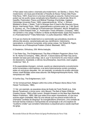 Reverendo Gilson de Oliveira Pastor da Igreja Presbiteriana de Nova Vida 9
4 Para saber mais sobre o chamado pós-modernismo, ver Stanley J. Grenz, Pós-
modernismo: Um Guia para Entender a Filosofia do Nosso Tempo (São Paulo:
Vida Nova, 1997). Esse livro é uma boa introdução ao assunto. Outros livros que
podem ser de auxílio nesse complicado tema filosófico e cultural são: Brian D.
Ingraffia, Postmodern Theory and Biblical Theology (Cambridge, Inglaterra:
Cambridge University Press, 1995), especialmente pp. 167ss.; J. Richard
Middleton e Brian J. Walsh, Truth Is Stranger than It Used to Be (Downers Grove,
Illinois: InterVarsity Press, 1995), especialmente a primeira parte, pp. 7-84; David
S. Dockery, ed., The Challenge of Postmodernism (Wheaton, Illinois: BridgePoint,
1995); e Gene Edward Veith, Jr., Postmodern Times (Wheaton: Crossway, 1995).
Ver também o meu artigo "A Morte e a Morte da Modernidade: Quão Pós-moderno
é o Posmodernismo?" Fides Reformata 1:2 (Julho-Dezembro 1996), 59-70.
5 O que se chama de modernismo é a cosmovisão que prevaleceu durante os
últimos três séculos, caracterizada pelo seu cientificismo, historicismo,
racionalismo, e otimismo humanista, entre outras coisas. Ver Robert B. Pippin,
Modernism as a Philosophical Problem (Oxford: Blackwell, 1991).
6 Chesterton, Orthodoxy, 259. Minha tradução.
7 Ver Peter Gay, The Enlightenment: The Rise of Modern Paganism (Nova York:
W. W. Norton & Company, 1966), 256-321. A teoria básica de Peter Gay serviu
também de base para este artigo, isto é, que "o iluminismo foi uma mistura volátil
de classicismo, impiedade, e ciência; les philosophes, resumindo, eram pagãos
modernos." Ibid., 8.
8 Os especialistas divergem, contudo, quanto ao relacionamento e envolvimento
entre humanistas e reformadores, e se seria historicamente correto considerar
estes um sub-grupo daqueles. Ver, por exemplo, os estudos do erudito calvinista
tcheco Josef Bohatec sobre esse assunto: Die Religionsphilosophie Kants, 1938,
reimpresso em 1966.
9 Confira Gay, The Enlightenment, 3-27.
10 Ver Immanuel Kant, Religion within the Limits of Reason Alone (Nova York:
Harper Torchbooks, 1960).
11 Ver, por exemplo, as populares obras de ficção de Frank Peretti (e.g., Este
Mundo Tenebroso), e livros como: John Bevere, The Bait of Satan (Orlando:
Creation House, 1994) e Bob Larson, Straight Answers on the New Age (Nashville:
Nelson Publishers, 1989). Não que estes livros sejam imprestáveis, ou que seus
autores sejam charlatães. Mas há uma atitude que me parece errada entre os
chamados "profetas da desgraça" do evangelicalismo americano, uma vontade de
formular teorias místicas e maniqueístas de conspiração e de uma espécie de
"ocultismo cristão" que considero heterodoxo e prejudicial para a saúde espiritual
da igreja.
 