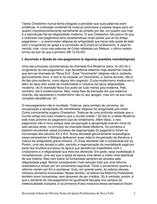 Talvez Chesterton nunca tenha chegado a perceber que suas palavras eram
proféticas. A civilização ocidental há muito já caminhava a passos largos para um
quadro impressionantemente semelhante ao pintado por ele, um quadro que hoje
é a reprodução fiel da religiosidade moderna. O que Chesterton não previu foi que
o chamado neo-paganismo teria características muito piores que as do antigo
paganismo — a cosmovisão religiosa da antigüidade que havia sido posta de lado
com o surgimento da igreja e a conversão da Europa ao cristianismo. A casa foi
varrida, mas, como nas palavras de Cristo relatadas por Mateus, o último estado
tornou-se pior do que o primeiro (Mt 12.43-45).
I. Ascensão e Queda do neo-paganismo (e algumas questões metodológicas)
Uma das principais características da chamada Era Moderna (sécs.16–20) foi o
surgimento do neo-paganismo, cuja decadência estamos hoje assistindo naquilo
que tem-se chamado de "Nova Era". Esse "movimento" religioso não é, portanto,
genuinamente novo, e nem é na verdade um movimento, e, acima de tudo, não é
de fato pós-moderno, como alguns têm sugerido. O pós-modernismo implica em ir
além do beco sem saída da modernidade e inclusive da típica religiosidade
moderna. (4) A chamada Nova Era pode ser tudo menos pós-moderna. Pelo
contrário, ela é moderníssima. Mas, nesta fase de transição em que estamos
vivendo, ela representa o modernismo não no seu apogeu, mas sim na sua mais
completa decadência. (5)
O neo-paganismo não é novidade. Trata-se, para começo de conversa, da
recuperação e apropriação da mentalidade religiosa da antigüidade pré-cristã.
Como ironicamente sugeriu Chesterton, "trata-se de uma profunda verdade que o
mundo antigo era mais moderno que o mundo cristão." (6) Isto é, a Idade Moderna
está mais próxima do paganismo que do cristianismo. Além disso, o neo-
paganismo não é novo porque esta recuperação e apropriação tiveram início há
seis séculos atrás, no princípio da chamada Idade Moderna. Os primeiros a
estarem envolvidos nesse processo de reapropriação do paganismo foram os
humanistas dos séculos XV e XVI. Numa atividade genuinamente arqueológica,
esses pensadores e filólogos dedicaram suas vidas à recuperação da literatura e
cultura da antigüidade greco-romana. (7) Essa atividade não é condenável per se.
Porém, uma vez levada a cabo, permitiu a reapropriação da mentalidade pagã por
parte dos eruditos europeus da época que sentiam-se insatisfeitos com o
cristianismo e a religiosidade que lhes era oferecida. Em parte, essa insatisfação é
compreensível, uma vez que a igreja da época vivia talvez a maior crise espiritual
de sua história. Mas nem todos os humanistas sentiram-se atraídos pela
religiosidade pagã. Muitos consideraram mais sensato lutar por uma reforma
eclesiástica e ansiar por um avivamento espiritual. Tanto o avivamento quanto a
reforma vieram por fim a acontecer, fruto, em grande parte, do esforço desses
mesmos pioneiros humanistas. Nesse sentido, os líderes da Reforma Protestante
também eram humanistas, sem deixarem de ser cristãos. (8) A verdade, porém, é
que a semente do neo-paganismo foi igualmente lançada nos campos da
intelectualidade européia, e os primeiros frutos maduros dessa semeadura foram
Reverendo Gilson de Oliveira Pastor da Igreja Presbiteriana de Nova Vida 2
 