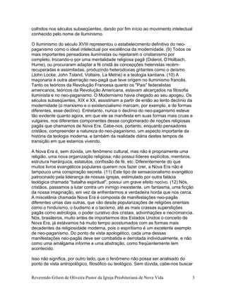colhidos nos séculos subseqüentes, dando por fim início ao movimento intelectual
conhecido pelo nome de Iluminismo.
O Iluminismo do século XVIII representou o estabelecimento definitivo do neo-
paganismo como o ideal intelectual por excelência da modernidade. (9) Todos os
mais importantes pensadores iluministas ou rejeitaram o cristianismo por
completo, trocando-o por uma mentalidade religiosa pagã (Diderot, D’Holbach,
Hume), ou procuraram adaptar a fé cristã às concepções helenistas recém-
recuperadas e assimiladas, produzindo heterodoxias gritantes como o deísmo
(John Locke, John Toland, Voltaire, La Metrie) e a teologia kantiana. (10) A
maçonaria é outra aberração neo-pagã que teve origem no iluminismo francês.
Tanto os teóricos da Revolução Francesa quanto os "Pais" federalistas
americanos, teóricos da Revolução Americana, estavam alicerçados na filosofia
iluminista e no neo-paganismo. O Modernismo havia chegado ao seu apogeu. Os
séculos subseqüentes, XIX e XX, assistiriam a partir de então ao lento declínio da
modernidade (o marxismo e o existencialismo marcam, por exemplo, e de formas
diferentes, esse declíno). Entretanto, nunca o declínio do neo-paganismo esteve
tão evidente quanto agora, em que ele se manifesta em suas formas mais cruas e
vulgares, nos diferentes componentes desse conglomerado de noções religiosas
pagãs que chamamos de Nova Era. Cabe-nos, portanto, enquanto pensadores
cristãos, compreender a natureza do neo-paganismo, um aspecto importante da
história da teologia moderna, e também da realidade diária destes tempos de
transição em que estamos vivendo.
A Nova Era é, sem dúvida, um fenômeno cultural, mas não é propriamente uma
religião, uma nova organização religiosa; não possui líderes explícitos, membros,
estrutura hierárquica, estatutos, confissão de fé, etc. Diferentemente do que
muitos livros evangélicos populares querem nos fazer crer, a Nova Era não é
tampouco uma conspiração secreta. (11) Este tipo de sensacionalismo evangélico
patrocinado pela liderança de nossas igrejas, estimulado por outra falácia
teológica chamada "batalha espiritual", possui um grave efeito nocivo. (12) Nós,
cristãos, passamos a lutar contra um inimigo inexistente, um fantasma, uma ficção
da nossa imaginação, em vez de enfrentarmos a verdadeira horda que nos cerca.
A miscelânia chamada Nova Era é composta de manifestações neo-pagãs
diferentes umas das outras, que vão desde popularizações de religiões orientais
como o hinduísmo, o budismo e o taoísmo, até as mais crassas superstições
pagãs como astrologia, o poder curativo dos cristais, adivinhações e necromancia.
Nós, brasileiros, muito antes de importarmos dos Estados Unidos o conceito de
Nova Era, já estávamos há muito tempo acostumados com as formas mais
decadentes da religiosidade moderna, pois o espiritismo é um excelente exemplo
de neo-paganismo. Do ponto de vista apologético, cada uma dessas
manifestações neo-pagãs deve ser combatida e derrotada individualmente, e não
como uma amálgama informe e uma abstração, como freqüentemente tem
acontecido.
Isso não significa, por outro lado, que o fenômeno não possa ser analisado do
ponto de vista antropológico, filosófico ou teológico. Sem dúvida, cabe-nos buscar
Reverendo Gilson de Oliveira Pastor da Igreja Presbiteriana de Nova Vida 3
 