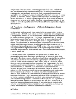 compreender o neo-paganismo em termos genéricos. Isso não é contraditório,
pois esta análise não tem por objetivo a mistura e a confusão das diferentes
manifestações neo-pagãs sob um mesmo rótulo e o subseqüente confronto
apologético com esta quimera, este monstro de Frankenstein, composto de partes
juntadas de diferentes corpos e origens. Essa "arqueologia epistemológica" (13)
implica em descobrir as pressuposições fundamentais do fenômeno, e produzir
dessa maneira um arsenal de noções filosóficas e teológicas que possam de fato
auxiliar no combate específico e individual dessas diferentes expressões religiosas
neo-pagãs. (14)
II. O Paganismo, o Neo-Paganismo e a Fé Cristã: Esboço de um Estudo
Comparativo
A religiosidade pagã nada mais é que o espírito humano submetido à força da
gravidade, isto é, limitado a um estado de mínima resistência. Em outra palavras,
é a religiosidade humana no seu estado natural, sofrendo a pressão e o impacto
da Queda em toda a sua inteireza. (15) O termo "paganismo" vem da palavra
latina pagani que significa "camponeses" ou "gente do campo, do interior". O
termo pagani ganhou a conotação atual porque esses camponeses foram os
últimos a se converterem ao cristianismo após sua instituição no século IV como
religião oficial do Império Romano, e os últimos a abandonarem as crenças e
práticas da religiosidade greco-romana. (16) É curioso notar que, inversamente, o
neo-paganismo teve origem nas cidades, e até hoje é nos grandes centros
urbanos e nos países mais desenvolvidos que o mesmo encontra maior aceitação
e menos resistência.
É um erro pensar que o paganismo é uma grande tolice, que nada tem de
aproveitável (ainda que o decadente neo-paganismo às vezes nos deixe essa
impressão). Chesterton resume brilhantemente a história espiritual da humanidade
em uma de suas frases mais famosas: "O paganismo era a melhor coisa que
havia no mundo; e a fé cristã surgiu, e era melhor ainda. E tudo o mais depois
disso tem sido comparativamente pior e pequeno." (17) Como sugere Rist, (18)
Agostinho, assim como muitos outros intelectuais convertidos ao cristianismo nos
primeiros séculos da era cristã, "viu sua conversão não tanto como uma
substituição mas como uma expansão e um enriquecimento de suas posições
anteriores." (19) Há pelo menos três elementos no paganismo pré-cristão que o
fazem respeitável: (i) um senso de piedade, (ii) uma moralidade objetiva e
absoluta, e (iii) um senso de transcendência, de percepção do divino e de respeito
em face do misterioso. (20) O cristianismo resgatou o que o paganismo possuía
de melhor à luz da revelação divina, num lento processo que teve início no
primeiro século e seguiu-se até o fim da Idade Média. (21) No neo-paganismo do
nosso tempo esses elementos desapareceram, e o que sobra é o invólucro, a
superfície, a superstição vazia e irracional. O neo-paganismo é, portanto, não
somente um anti-cristianismo mas também um anti-paganismo, por incrível que
pareça. Analisemos cada um destes elementos isoladamente.
A. Piedade
Reverendo Gilson de Oliveira Pastor da Igreja Presbiteriana de Nova Vida 4
 