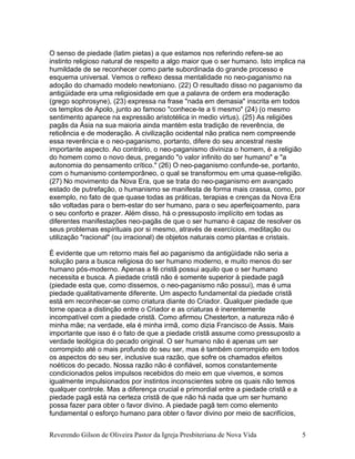 O senso de piedade (latim pietas) a que estamos nos referindo refere-se ao
instinto religioso natural de respeito a algo maior que o ser humano. Isto implica na
humildade de se reconhecer como parte subordinada do grande processo e
esquema universal. Vemos o reflexo dessa mentalidade no neo-paganismo na
adoção do chamado modelo newtoniano. (22) O resultado disso no paganismo da
antigüidade era uma religiosidade em que a palavra de ordem era moderação
(grego sophrosyne), (23) expressa na frase "nada em demasia" inscrita em todos
os templos de Apolo, junto ao famoso "conhece-te a ti mesmo" (24) (o mesmo
sentimento aparece na expressão aristotélica in medio virtus). (25) As religiões
pagãs da Ásia na sua maioria ainda mantém esta tradição de reverência, de
reticência e de moderação. A civilização ocidental não pratica nem compreende
essa reverência e o neo-paganismo, portanto, difere do seu ancestral neste
importante aspecto. Ao contrário, o neo-paganismo diviniza o homem, é a religião
do homem como o novo deus, pregando "o valor infinito do ser humano" e "a
autonomia do pensamento crítico." (26) O neo-paganismo confunde-se, portanto,
com o humanismo contemporâneo, o qual se transformou em uma quase-religião.
(27) No movimento da Nova Era, que se trata do neo-paganismo em avançado
estado de putrefação, o humanismo se manifesta de forma mais crassa, como, por
exemplo, no fato de que quase todas as práticas, terapias e crenças da Nova Era
são voltadas para o bem-estar do ser humano, para o seu aperfeiçoamento, para
o seu conforto e prazer. Além disso, há o pressuposto implícito em todas as
diferentes manifestações neo-pagãs de que o ser humano é capaz de resolver os
seus problemas espirituais por si mesmo, através de exercícios, meditação ou
utilização "racional" (ou irracional) de objetos naturais como plantas e cristais.
É evidente que um retorno mais fiel ao paganismo da antigüidade não seria a
solução para a busca religiosa do ser humano moderno, e muito menos do ser
humano pós-moderno. Apenas a fé cristã possui aquilo que o ser humano
necessita e busca. A piedade cristã não é somente superior à piedade pagã
(piedade esta que, como dissemos, o neo-paganismo não possui), mas é uma
piedade qualitativamente diferente. Um aspecto fundamental da piedade cristã
está em reconhecer-se como criatura diante do Criador. Qualquer piedade que
torne opaca a distinção entre o Criador e as criaturas é inerentemente
incompatível com a piedade cristã. Como afirmou Chesterton, a natureza não é
minha mãe; na verdade, ela é minha irmã, como dizia Francisco de Assis. Mais
importante que isso é o fato de que a piedade cristã assume como pressuposto a
verdade teológica do pecado original. O ser humano não é apenas um ser
corrompido até o mais profundo do seu ser, mas é também corrompido em todos
os aspectos do seu ser, inclusive sua razão, que sofre os chamados efeitos
noéticos do pecado. Nossa razão não é confiável, somos constantemente
condicionados pelos impulsos recebidos do meio em que vivemos, e somos
igualmente impulsionados por instintos inconscientes sobre os quais não temos
qualquer controle. Mas a diferença crucial e primordial entre a piedade cristã e a
piedade pagã está na certeza cristã de que não há nada que um ser humano
possa fazer para obter o favor divino. A piedade pagã tem como elemento
fundamental o esforço humano para obter o favor divino por meio de sacrifícios,
Reverendo Gilson de Oliveira Pastor da Igreja Presbiteriana de Nova Vida 5
 