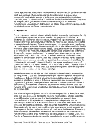 rituais e promessas. Infelizmente muitos cristãos deixam-se iludir pela mentalidade
pagã que continua influenciando a igreja, levando muitos a abraçar uma
cosmovisão pagã, ainda que sob o disfarce de elementos cristãos. A piedade
cristã tem, como ponto de partida, o render-se diante da soberania divina, o tornar-
se receptáculo da graça divina imerecidamente outorgada àqueles que
humildemente se aproximam de Deus em um ato de arrependimento pelo pecado,
contrição sincera e confiança no perdão divino.
B. Moralidade
O que chamamos, a seguir, de moralidade objetiva e absoluta, refere-se ao fato de
que os antigos pagãos que levavam a sério o seu paganismo insistiam na
existência de leis morais inquestionáveis, inegociáveis e permanentes. Essas leis
morais eram vistas como naturais, evidentes na natureza das coisas, descobertas
e não criadas pelo homem. O neo-paganismo procurou resgatar essa moralidade
racionalista pagã, levá-la às últimas conseqüências e adaptá-la à realidade da vida
moderna. Esse extremo racionalismo acabou se revertendo em um irracionalismo,
e por fim tornou-se relativista, subjetivista e pragmático, chegando-se lentamente
à conclusão de que o ser humano cria suas próprias leis morais, e que estas
variam conforme o tempo e a cultura. Os valores morais de um indivíduo não
podem ser considerados errados, pois não existe um padrão ou norma absolutos
que determinem o certo e o errado em questões éticas. A grande imoralidade do
ponto de vista neo-pagão é justamente dizer que algo é moralmente errado. O
grande erro é dizer que algum tipo de comportamento é errado. O único absoluto é
que não há absolutos. A única coisa que deve levar alguém a sentir-se culpado é
essa mesma pessoa sentir-se culpada por algo.
Este relativismo moral de hoje em dia é o correspodente moderno do politeísmo
da antigüidade. O que está verdadeiramente por trás dessa grande variedade de
moralidades, de bens morais, é uma enorme variedade de deuses modernos: o
sucesso, a felicidade, o sexo, o dinheiro e o progresso, por exemplo. O neo-
paganismo é, portanto, não apenas uma forma de humanismo (de divinização do
ser humano), mas também uma forma de politeísmo idólatra em que cada ser
humano torna-se um deus, um absoluto sagrado, transmissor em vez de receptor
da lei moral. (28)
Mas isso não significa que um retorno à moralidade pré-cristã é a resposta. Essa
aliás, tem sido a proposta da filosofia moderna racionalista no últimos trezentos
anos. (29) A ética cristã compartilha da objetividade e da absolutividade
características da ética pagã (que o neo-paganismo não possui), mas as
semelhanças terminam aí. É bem verdade que a ética cristã tem sofrido a má
influência da filosofia racionalista, e tem adquirido dessa forma uma similaridade à
ética pagã maior do que é recomendável. Mas sob o prisma correto percebe-se
que os pontos de vista pagãos e cristãos são radicalmente diferentes. Enquanto a
ética racionalista encontra seu fundamento na supremacia e na autonomia da
razão humana, a ética cristã fundamenta-se na revelação especial de Deus, nas
Escrituras Sagradas. A ética racionalista, quando teísta, sugere que Deus aprova
Reverendo Gilson de Oliveira Pastor da Igreja Presbiteriana de Nova Vida 6
 