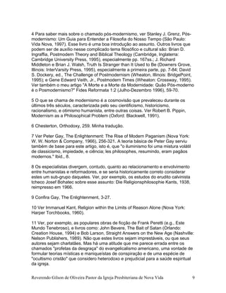 4 Para saber mais sobre o chamado pós-modernismo, ver Stanley J. Grenz, Pós-
modernismo: Um Guia para Entender a Filosofia do Nosso Tempo (São Paulo:
Vida Nova, 1997). Esse livro é uma boa introdução ao assunto. Outros livros que
podem ser de auxílio nesse complicado tema filosófico e cultural são: Brian D.
Ingraffia, Postmodern Theory and Biblical Theology (Cambridge, Inglaterra:
Cambridge University Press, 1995), especialmente pp. 167ss.; J. Richard
Middleton e Brian J. Walsh, Truth Is Stranger than It Used to Be (Downers Grove,
Illinois: InterVarsity Press, 1995), especialmente a primeira parte, pp. 7-84; David
S. Dockery, ed., The Challenge of Postmodernism (Wheaton, Illinois: BridgePoint,
1995); e Gene Edward Veith, Jr., Postmodern Times (Wheaton: Crossway, 1995).
Ver também o meu artigo "A Morte e a Morte da Modernidade: Quão Pós-moderno
é o Posmodernismo?" Fides Reformata 1:2 (Julho-Dezembro 1996), 59-70.
5 O que se chama de modernismo é a cosmovisão que prevaleceu durante os
últimos três séculos, caracterizada pelo seu cientificismo, historicismo,
racionalismo, e otimismo humanista, entre outras coisas. Ver Robert B. Pippin,
Modernism as a Philosophical Problem (Oxford: Blackwell, 1991).
6 Chesterton, Orthodoxy, 259. Minha tradução.
7 Ver Peter Gay, The Enlightenment: The Rise of Modern Paganism (Nova York:
W. W. Norton & Company, 1966), 256-321. A teoria básica de Peter Gay serviu
também de base para este artigo, isto é, que "o iluminismo foi uma mistura volátil
de classicismo, impiedade, e ciência; les philosophes, resumindo, eram pagãos
modernos." Ibid., 8.
8 Os especialistas divergem, contudo, quanto ao relacionamento e envolvimento
entre humanistas e reformadores, e se seria historicamente correto considerar
estes um sub-grupo daqueles. Ver, por exemplo, os estudos do erudito calvinista
tcheco Josef Bohatec sobre esse assunto: Die Religionsphilosophie Kants, 1938,
reimpresso em 1966.
9 Confira Gay, The Enlightenment, 3-27.
10 Ver Immanuel Kant, Religion within the Limits of Reason Alone (Nova York:
Harper Torchbooks, 1960).
11 Ver, por exemplo, as populares obras de ficção de Frank Peretti (e.g., Este
Mundo Tenebroso), e livros como: John Bevere, The Bait of Satan (Orlando:
Creation House, 1994) e Bob Larson, Straight Answers on the New Age (Nashville:
Nelson Publishers, 1989). Não que estes livros sejam imprestáveis, ou que seus
autores sejam charlatães. Mas há uma atitude que me parece errada entre os
chamados "profetas da desgraça" do evangelicalismo americano, uma vontade de
formular teorias místicas e maniqueístas de conspiração e de uma espécie de
"ocultismo cristão" que considero heterodoxo e prejudicial para a saúde espiritual
da igreja.
Reverendo Gilson de Oliveira Pastor da Igreja Presbiteriana de Nova Vida 9
 