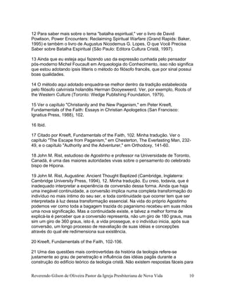 12 Para saber mais sobre o tema "batalha espiritual," ver o livro de David
Powlison, Power Encounters: Reclaiming Spiritual Warfare (Grand Rapids: Baker,
1995) e também o livro de Augustus Nicodemus G. Lopes, O que Você Precisa
Saber sobre Batalha Espiritual (São Paulo: Editora Cultura Cristã, 1997).
13 Ainda que eu esteja aqui fazendo uso da expressão cunhada pelo pensador
pós-moderno Michel Foucault em Arqueologia do Conhecimento, isso não significa
que estou adotando ipsis litteris o método do filósofo francês, que por sinal possui
boas qualidades.
14 O método aqui adotado enquadra-se melhor dentro da tradição estabelecida
pelo filósofo calvinista holandês Herman Dooyeweerd. Ver, por exemplo, Roots of
the Western Culture (Toronto: Wedge Publishing Foundation, 1979).
15 Ver o capítulo "Christianity and the New Paganism," em Peter Kreeft,
Fundamentals of the Faith: Essays in Christian Apologetics (San Francisco:
Ignatius Press, 1988), 102.
16 Ibid.
17 Citado por Kreeft, Fundamentals of the Faith, 102. Minha tradução. Ver o
capítulo "The Escape from Paganism," em Chesterton, The Everlasting Man, 232-
49, e o capítulo "Authority and the Adventurer," em Orthodoxy, 141-60.
18 John M. Rist, estudioso de Agostinho e professor na Universidade de Toronto,
Canadá, é uma das maiores autoridades vivas sobre o pensamento do celebrado
bispo de Hipona.
19 John M. Rist, Augustine: Ancient Thought Baptized (Cambridge, Inglaterra:
Cambridge University Press, 1994), 12. Minha tradução. Eu creio, todavia, que é
inadequado interpretar a experiência de conversão dessa forma. Ainda que haja
uma inegável continuidade, a conversão implica numa completa transformação do
indivíduo no mais íntimo do seu ser, e toda continuidade que ocorrer tem que ser
interpretada à luz dessa transformação essencial. Na vida do próprio Agostinho
podemos ver como toda a bagagem trazida do paganismo recebeu em suas mãos
uma nova significação. Mas a continuidade existe, e talvez a melhor forma de
explicá-la é perceber que a conversão representa, não um giro de 180 graus, mas
sim um giro de 360 graus, isto é, a vida prossegue, e o indivíduo inicia, após sua
conversão, um longo processo de reavaliação de suas idéias e concepções
através do qual ele redimensiona sua existência.
20 Kreeft, Fundamentals of the Faith, 102-106.
21 Uma das questões mais controvertidas da história da teologia refere-se
justamente ao grau de penetração e influência das idéias pagãs durante a
construção do edifício teórico da teologia cristã. Não existem respostas fáceis para
Reverendo Gilson de Oliveira Pastor da Igreja Presbiteriana de Nova Vida 10
 