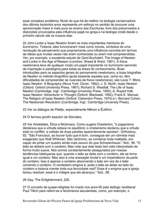 esse complexo problema. Muito do que há de melhor na teologia conservadora
dos últimos trezentos anos representa um esforço no sentido de procurar uma
aproximação maior e mais pura ao ensino das Escrituras, livre dos preconceitos e
distorções provocados pela influência pagã na igreja e na teologia cristã desde o
primeiro século até os nossos dias.
22 John Locke e Isaac Newton foram os mais importantes mentores do
iluminismo. Todavia, eles funcionaram mais como ícones, símbolos de uma
revolução do pensamento que propriamente uma influência concreta em termos
de idéias que muitas vezes não eram conhecidas ou eram mal compreendidas.
Ver, por exemplo, o excelente estudo de Gerd Buchdahl, The Image of Newton
and Locke in the Age of Reason (Londres: Sheed & Ward, 1961). A física
newtoniana teve de qualquer modo um papel importante no iluminismo servindo
de inspiração e paradigma para todas as áreas do conhecimento. Boas
introduções para os aspectos gerais do pensamento newtoniano, e boas biografias
de Newton (o método biográfico ajuda bastante aqueles que, como eu, têm
dificuldades de compreender as nuances da física newtoniana), são Louis T. More,
Isaac Newton: A Biography (Nova York: Dover, 1962); J. D. North, Isaac Newton
(Oxford: Oxford University Press, 1967); Richard S. Westfall, The Life of Isaac
Newton (Cambridge, Ingl.: Cambridge University Press, 1993); A. Rupert Hall,
Isaac Newton: Adventurer in Thought (Oxford: Blackwell, 1992); Frank E. Manuel,
The Religion of Isaac Newton (Oxford: Clarendon Press, 1974) e I. Bernard Cohen,
The Newtonian Revolution (Cambridge, Ingl.: Cambridge University Press).
23 Ver os diálogos de Platão, especialmente Mênon e Êutifron.
24 O famoso gnothi seauton de Sócrates.
25 Ver Aristóteles, Ética a Nicômaco. Como sugere Chesterton, "o paganismo
declarava que a virtude estava no equilíbrio; o cristianismo declarou que a virtude
está no conflito: a colisão de duas paixões aparentemente opostas". Orthodoxy,
92. "São Francisco, ao louvar tudo que é bom, conseguia ser um otimista mais
exagerado que Walt Whitman. São Jerônimo, ao condenar toda maldade, era
capaz de pintar um quadro ainda mais escuro do que Schopenhauer." Ibid., 96. "O
leão se deitará com o cordeiro. Mas note que este texto tem sido interpretado de
forma muito suave. Nós somos constantemente assegurados por nossas
tendências tolstoyanas que, quando o leão se deita com o cordeiro, ele se torna
igual a um cordeiro. Mas isso é uma anexação brutal e um imperialismo da parte
do cordeiro. Isso é apenas o cordeiro absorvendo o leão em vez de o leão
comendo o cordeiro. O verdadeiro enigma é: pode o leão se deitar ao lado do
cordeiro e todavia manter toda sua ferocidade real? Esse é o enigma que a igreja
tentou resolver; esse é o milagre que ela alcançou." Ibid., 98.
26 Gay, The Enlightenment, 226.
27 O conceito de quase-religiões foi criado nos anos 60 pelo teólogo neoliberal
Paul Tillich para referir-se a fenômenos secularistas, como, por exemplo, o
Reverendo Gilson de Oliveira Pastor da Igreja Presbiteriana de Nova Vida 11
 