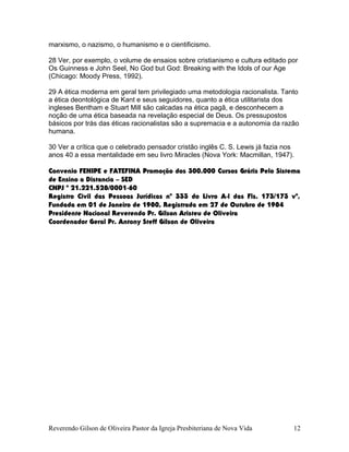 marxismo, o nazismo, o humanismo e o cientificismo.
28 Ver, por exemplo, o volume de ensaios sobre cristianismo e cultura editado por
Os Guinness e John Seel, No God but God: Breaking with the Idols of our Age
(Chicago: Moody Press, 1992).
29 A ética moderna em geral tem privilegiado uma metodologia racionalista. Tanto
a ética deontológica de Kant e seus seguidores, quanto a ética utilitarista dos
ingleses Bentham e Stuart Mill são calcadas na ética pagã, e desconhecem a
noção de uma ética baseada na revelação especial de Deus. Os pressupostos
básicos por trás das éticas racionalistas são a supremacia e a autonomia da razão
humana.
30 Ver a crítica que o celebrado pensador cristão inglês C. S. Lewis já fazia nos
anos 40 a essa mentalidade em seu livro Miracles (Nova York: Macmillan, 1947).
Convenio FENIPE e FATEFINA Promoção dos 300.000 Cursos Grátis Pelo Sistema
de Ensino a Distancia – SED
CNPJ º 21.221.528/0001-60
Registro Civil das Pessoas Jurídicas nº 333 do Livro A-l das Fls. 173/173 vº,
Fundada em 01 de Janeiro de 1980, Registrada em 27 de Outubro de 1984
Presidente Nacional Reverendo Pr. Gilson Aristeu de Oliveira
Coordenador Geral Pr. Antony Steff Gilson de Oliveira
Reverendo Gilson de Oliveira Pastor da Igreja Presbiteriana de Nova Vida 12
 