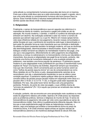 certa atitude ou comportamento humanos porque eles são bons em si mesmos.
Creio que a ética cristã deve opor-se a esta cosmovisão e sugerir o oposto, isto é,
que uma certa atitude ou comportamento humanos são bons porque Deus os
aprova. Essa inversão ilustra a natureza essencialmente diversa e em certo
sentido oposta das éticas cristã e clássica-pagã.
C. Religiosidade
Finalmente, o senso de transcendência a que em seguida nos referimos é o
maravilhar-se diante do mistério, que levava o pagão pré-cristão ao ato de
adoração. No mundo moderno, o sentido, o instinto e a prática da adoração per se
entraram em declínio. Na civilização ocidental é cada vez menor o número de
pessoas que adoram seja quem ou o que for. Mesmo em nossas igrejas temos
visto essa influência nefasta do neo-paganismo, levando nossas comunidades a
adotar liturgias em que o sentimento de reverência cede lugar à descontração e o
bem-estar do adorador torna-se mais importante que sua contrição e dedicação.
Os efeitos se fazem presentes também na teologia moderna, em que as doutrinas
são desmitologizadas, desmiraculizadas e desdivinizadas. Assim, até mesmo
teólogos cristãos tornaram-se adeptos da mentalidade moderna neo-pagã, uma
vez que o neo-paganismo, diferentemente do velho paganismo da antigüidade,
abandonou a crença no sobrenatural e no transcendente e tornou-se naturalista e
imanentista. Aos poucos a religiosidade neo-pagã foi-se tornando, portanto, não
somente uma forma de humanismo disfarçado e uma re-edição piorada do
politeísmo, mas também uma forma popular de panteísmo. O panteísmo popular
moderno é uma religiosidade muito confortável em que Deus é transformado numa
espécie de "força" à la Guerra nas Estrelas, disponível sempre que necessário,
mas que não incomoda. (30) É conveniente para os seres humanos verem-se
como "bolhas da grande espuma divina" em vez de compreenderem-se como
filhos rebeldes de um Pai divino e justo, desesperadamente carentes de se
reconciliarem com ele, e absolutamente impotentes no que se refere a essa
condição espiritual. O panteísmo rejeita qualquer idéia que se assemelhe ao
conceito bíblico de pecado porque pecado implica em separação entre Deus e o
pecador (Rm 3.19-20; 5.12; 8.7-8; 11.32), e ninguém pode estar separado da
totalidade. Por isso, não pode haver temor de Deus sob uma perspectiva
panteísta. Portanto, do ponto de vista neo-pagão, o que a Bíblia chama de
"princípio da sabedoria" (Pv 1.6) é aquilo que precisa ser erradicado das mentes
acima de tudo.
A solução, portanto, não se encontra em uma apropriação mais cautelosa ou mais
exata do paganismo clássico pré-cristão. Apenas a fé cristã possui as respostas
para os problemas práticos, teóricos e religiosos do mundo de hoje. O senso de
transcendência do paganismo não pode ser visto como equivalente ao senso de
transcendência cristão. Este último é qualitativamente diferente daquele. Não é à
toa que a mais explicitamente pagã de todas as heterodoxias modernas, o
deísmo, seja uma teologia que enfatize a transcendência divina ao preço da
imanência divina. A fé cristã ortodoxa rejeita ambas as opções radicais de
transcendência (deísmo) e de imanência (teologia liberal do século XIX) das
Reverendo Gilson de Oliveira Pastor da Igreja Presbiteriana de Nova Vida 7
 