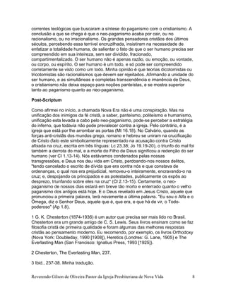 correntes teológicas que buscaram a síntese do paganismo com o cristianismo. A
conclusão a que se chega é que o neo-paganismo acaba por cair, ou no
racionalismo, ou no irracionalismo. Os grandes pensadores cristãos dos últimos
séculos, percebendo essa terrível encruzilhada, insistiram na necessidade de
enfatizar a totalidade humana, de salientar o fato de que o ser humano precisa ser
compreendido em sua inteireza, sem ser dividido, fracionado,
compartimentalizado. O ser humano não é apenas razão, ou emoção, ou vontade,
ou corpo, ou espírito. O ser humano é um todo, e só pode ser compreendido
corretamente se visto como um todo. Minha opinião é que teorias dicotomistas ou
tricotomistas são racionalismos que devem ser rejeitados. Afirmando a unidade do
ser humano, e as simultâneas e completas transcendência e imanência de Deus,
o cristianismo não deixa espaço para noções panteístas, e se mostra superior
tanto ao paganismo quanto ao neo-paganismo.
Post-Scriptum
Como afirmei no início, a chamada Nova Era não é uma conspiração. Mas na
unificação dos inimigos da fé cristã, a saber, panteísmo, politeísmo e humanismo,
unificação esta levada a cabo pelo neo-paganismo, pode-se perceber a estratégia
do inferno, que todavia não pode prevalecer contra a igreja. Pelo contrário, é a
igreja que está por lhe arrombar as portas (Mt 16.18). No Calvário, quando as
forças anti-cristãs dos mundos grego, romano e hebreu se uniram na crucificação
de Cristo (fato este simbolicamente representado na acusação contra Cristo
afixada na cruz, escrita em três línguas: Lc 23.38; Jo 19.19-20), o triunfo do mal foi
também a derrota do mal, e a morte do Filho de Deus significou a redenção do ser
humano (ver Cl 1.13-14). Nós estávamos condenados pelas nossas
transgressões, e Deus nos deu vida em Cristo, perdoando-nos nossos delitos,
"tendo cancelado o escrito de dívida que era contra nós e que constava de
ordenanças, o qual nos era prejudicial, removeu-o inteiramente, encravando-o na
cruz; e, despojando os principados e as potestades, publicamente os expôs ao
desprezo, triunfando sobre eles na cruz" (Cl 2.13-15). Certamente, o neo-
paganismo de nossos dias estará em breve tão morto e enterrado quanto o velho
paganismo dos antigos está hoje. E o Deus revelado em Jesus Cristo, aquele que
pronunciou a primeira palavra, terá novamente a última palavra. "Eu sou o Alfa e o
Ômega, diz o Senhor Deus, aquele que é, que era, e que há de vir, o Todo-
poderoso" (Ap 1.8).
1 G. K. Chesterton (1874-1936) é um autor que precisa ser mais lido no Brasil.
Chesterton era um grande amigo de C. S. Lewis. Seus livros ensinam como se faz
filosofia cristã de primeira qualidade e foram algumas das melhores respostas
cristãs ao pensamento moderno. Eu recomendo, por exemplo, os livros Orthodoxy
(Nova York: Doubleday, 1990 [1908]), Heretics (Londres: G. Lane, 1905) e The
Everlasting Man (San Francisco: Ignatius Press, 1993 [1925]).
2 Chesterton, The Everlasting Man, 237.
3 Ibid., 237-38. Minha tradução.
Reverendo Gilson de Oliveira Pastor da Igreja Presbiteriana de Nova Vida 8
 