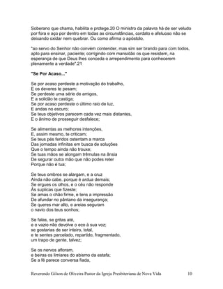 Reverendo Gilson de Oliveira Pastor da Igreja Presbiteriana de Nova Vida 10
Soberano que chama, habilita e protege.20 O ministro da palavra há de ser veludo
por fora e aço por dentro em todas as circunstâncias, cordato e afetuoso não se
deixando oxidar nem quebrar. Ou como afirma o apóstolo,
"ao servo do Senhor não convém contender, mas sim ser brando para com todos,
apto para ensinar, paciente; corrigindo com mansidão os que resistem, na
esperança de que Deus lhes conceda o arrependimento para conhecerem
plenamente a verdade".21
"Se Por Acaso..."
Se por acaso perdeste a motivação do trabalho,
E os deveres te pesam;
Se perdeste uma série de amigos,
E a solidão te castiga;
Se por acaso perdeste o último raio de luz,
E andas no escuro;
Se teus objetivos parecem cada vez mais distantes,
E o ânimo de prosseguir desfalece;
Se alimentas as melhores intenções,
E, assim mesmo, te criticam;
Se teus pés feridos ostentam a marca
Das jornadas infinitas em busca de soluções
Que o tempo ainda não trouxe;
Se tuas mãos se alongam trêmulas na ânsia
De segurar outra mão que não podes reter
Porque não é tua;
Se teus ombros se alargam, e a cruz
Ainda não cabe. porque é ardua demais;
Se ergues os olhos, e o céu não responde
Às suplicas que fizeste;
Se amas o chão firme, e tens a impressão
De afundar no pântano da insegurança;
Se queres mar alto, e areias seguram
o navio dos teus sonhos;
Se falas, se gritas até,
e o vazio não devolve o eco à sua voz;
se gostarias de ser inteiro, total,
e te sentes parcelado, repartido, fragmentado,
um trapo de gente, talvez;
Se os nervos afloram,
e beiras os limiares do abismo da estafa;
Se a fé parece conversa fiada,
 