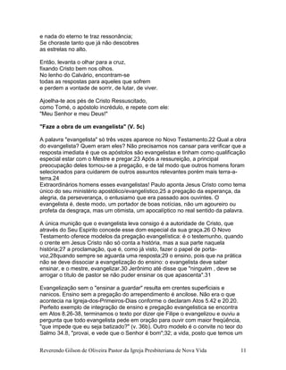 Reverendo Gilson de Oliveira Pastor da Igreja Presbiteriana de Nova Vida 11
e nada do eterno te traz ressonância;
Se choraste tanto que já não descobres
as estrelas no alto.
Então, levanta o olhar para a cruz,
fixando Cristo bem nos olhos.
No lenho do Calvário, encontram-se
todas as respostas para aqueles que sofrem
e perdem a vontade de sorrir, de lutar, de viver.
Ajoelha-te aos pés de Cristo Ressuscitado,
como Tomé, o apóstolo incrédulo, e repete com ele:
"Meu Senhor e meu Deus!"
"Faze a obra de um evangelista" (V. 5c)
A palavra "evangelista" só três vezes aparece no Novo Testamento.22 Qual a obra
do evangelista? Quem eram eles? Não precisamos nos cansar para verificar que a
resposta imediata é que os apóstolos são evangelistas e tinham como qualificação
especial estar com o Mestre e pregar.23 Após a ressureição, a principal
preocupação deles tornou-se a pregação, e de tal modo que outros homens foram
selecionados para cuidarem de outros assuntos relevantes porém mais terra-a-
terra.24
Extraordinários homens esses evangelistas! Paulo aponta Jesus Cristo como tema
único do seu ministério apostólico/evangelístico,25 a pregação da esperança, da
alegria, da perseverança, o entusiamo que era passado aos ouvintes. O
evangelista é, deste modo, um portador de boas notícias, não um agoureiro ou
profeta da desgraça, mas um otimista, um apocalíptico no real sentido da palavra.
A única munição que o evangelista leva consigo é a autoridade de Cristo, que
através do Seu Espirito concede esse dom especial da sua graça.26 O Novo
Testamento oferece modelos da pregação evangelística: é o testemunho, quando
o crente em Jesus Cristo não só conta a história, mas a sua parte naquela
história;27 a proclamação, que é, como já visto, fazer o papel de porta-
voz,28quando sempre se aguarda uma resposta;29 o ensino, pois que na prática
não se deve dissociar a evangelização do ensino: o evangelista deve saber
ensinar, e o mestre, evangelizar.30 Jerônimo até disse que "ninguém , deve se
arrogar o título de pastor se não puder ensinar os que apascenta".31
Evangelização sem o "ensinar a guardar" resulta em crentes superficiais e
nanicos. Ensino sem a pregação do arrependimento é ancilose. Não era o que
acontecia na Igreja-dos-Primeiros-Dias conforme o declaram Atos 5.42 e 20.20.
Perfeito exemplo de integração de ensino e pregação evangelistica se encontra
em Atos 8.26-38, terminamos o texto por dizer qie Filipe o evangelizou e ouviu a
pergunta que todo evangelista pede em oração para ouvir com maior freqüência,
"que impede que eu seja batizado?" (v. 36b). Outro modelo é o convite no teor do
Salmo 34.8, "provai, e vede que o Senhor é bom";32; a vida, posto que temos um
 