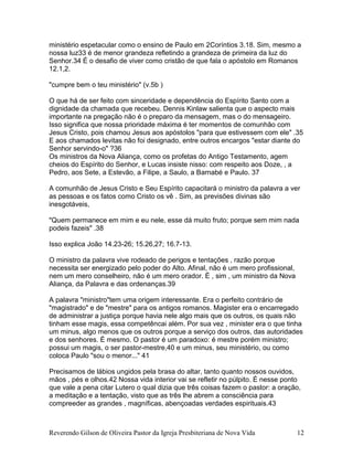 Reverendo Gilson de Oliveira Pastor da Igreja Presbiteriana de Nova Vida 12
ministério espetacular como o ensino de Paulo em 2Coríntios 3.18. Sim, mesmo a
nossa luz33 é de menor grandeza refletindo a grandeza de primeira da luz do
Senhor.34 É o desafio de viver como cristão de que fala o apóstolo em Romanos
12.1,2.
"cumpre bem o teu ministério" (v.5b )
O que há de ser feito com sinceridade e dependência do Espírito Santo com a
dignidade da chamada que recebeu. Dennis Kinlaw salienta que o aspecto mais
importante na pregação não é o preparo da mensagem, mas o do mensageiro.
Isso significa que nossa prioridade máxima é ter momentos de comunhão com
Jesus Cristo, pois chamou Jesus aos apóstolos "para que estivessem com ele" .35
E aos chamados levitas não foi designado, entre outros encargos "estar diante do
Senhor servindo-o" ?36
Os ministros da Nova Aliança, como os profetas do Antigo Testamento, agem
cheios do Espírito do Senhor, e Lucas insiste nisso: com respeito aos Doze, , a
Pedro, aos Sete, a Estevão, a Filipe, a Saulo, a Barnabé e Paulo. 37
A comunhão de Jesus Cristo e Seu Espírito capacitará o ministro da palavra a ver
as pessoas e os fatos como Cristo os vê . Sim, as previsões divinas são
inesgotáveis,
"Quem permanece em mim e eu nele, esse dá muito fruto; porque sem mim nada
podeis fazeis" .38
Isso explica João 14.23-26; 15.26,27; 16.7-13.
O ministro da palavra vive rodeado de perigos e tentações , razão porque
necessita ser energizado pelo poder do Alto. Afinal, não é um mero profissional,
nem um mero conselheiro, não é um mero orador. É , sim , um ministro da Nova
Aliança, da Palavra e das ordenanças.39
A palavra "ministro"tem uma origem interessante. Era o perfeito contrário de
"magistrado" e de "mestre" para os antigos romanos. Magister era o encarregado
de administrar a justiça porque havia nele algo mais que os outros, os quais não
tinham esse magis, essa competêncai além. Por sua vez , minister era o que tinha
um minus, algo menos que os outros porque a serviço dos outros, das autoridades
e dos senhores. É mesmo. O pastor é um paradoxo: é mestre porém ministro;
possui um magis, o ser pastor-mestre,40 e um minus, seu ministério, ou como
coloca Paulo "sou o menor..." 41
Precisamos de lábios ungidos pela brasa do altar, tanto quanto nossos ouvidos,
mãos , pés e olhos.42 Nossa vida interior vai se refletir no púlpito. É nesse ponto
que vale a pena citar Lutero o qual dizia que três coisas fazem o pastor: a oração,
a meditação e a tentação, visto que as três lhe abrem a consciência para
compreeder as grandes , magníficas, abençoadas verdades espirituais.43
 