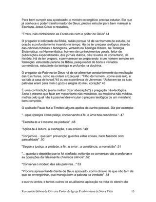 Reverendo Gilson de Oliveira Pastor da Igreja Presbiteriana de Nova Vida 13
Para bem cumprir seu apostolado, o ministro evangélico precisa estudar. Ele que
já conhece o poder transformador de Deus, precisa estudar para bem manejar a
Escritura. Jesus Cristo o ressaltou,
"Errais, não conhecendo as Escrituras nem o poder de Deus" 44
O pregador é intérprete da Bíblia, razão porque há de ser homem de estudo, de
oração e profundamente inserido no tempo. Há de ter preparo teológico através
das ciências bíblicas e teológicas, versado na Teologia Bíblica, na Teologia
Sistemática, na Hermenêutica; homem de conhecimentos gerais, leitor de
publicações especializadas, dos jornais diários, das revistas de comentário, da
história. Há de ter preparo, e permanecer se preparando: é um homem sempre em
formação, estudante perene da Bíblia, pesquisador de bons e variados
comentários, estudante da teologia e profundo na doutrina.
O pregador da Palavra de Deus há de se alimentar constantemente da meditação
das Escrituras, como na ordem a Ezequiel : "Filho do homem...come este rolo, e
vai fala à casa de Israel,"45 ou na experiência de Jeremias: "Acharam-se as tuas
palavras eram para mim o gozo e alegria do meu coração" 46
É uma contradição (seria melhor dizer aberração?) a pregação não-teológica.
Seria o mesmo que falar em mecanismo não-mecânico, ou medicina não-médica,
motivo pelo qual não é possível desvincular o preparo teológico de um ministério
bem cumprido.
O apóstolo Paulo faz a Timóteo alguns apelos de cunho pessoal. Diz por exemplo:
"...(que) pelejes a boa peleja, conservando a fé, e uma boa cosciência.". 47
"Exercita-te a ti mesmo na piedade" .48
"Aplica-te à leitura, à exortação, e ao ensino.."49
"Conjuro-te... que sem prevenção guardes estas coisas, nada fazendo com
parcialidade" .50
"Segue a justiça, a piedade, a fé , o amor , a constância, a mansidão" .51
"... guarda o depósito que te foi confiado, evitando as conversas vãs e profanas e
as oposições da falsamente chamada ciência" .52
"Conserva o modelo das sãs palavras..." 53
"Procura apresentar-te diante de Deus aprovado, como obreiro de que não tem de
que se envergonhar, que maneja bem a palavra da verdade" ,54
e outros tantos, e tantos outros de atualíssima aplicação na vida do obreiro do
 