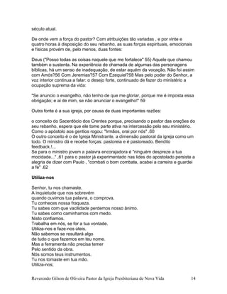 Reverendo Gilson de Oliveira Pastor da Igreja Presbiteriana de Nova Vida 14
século atual.
De onde vem a força do pastor? Com atribuições tão variadas , e por vinte e
quatro horas à disposição do seu rebanho, as suas forças espirituais, emocionais
e físicas provém de, pelo menos, duas fontes:
Deus ("Posso todas as coisas naquele que me fortalece" 55) Aquele que chamou
também o sustenta. Na experiência de chamada de algumas das personagens
bíblicas, há um senso de inadequação, de estar aquém da vocação. Não foi assim
com Amós?56 Com Jeremias?57 Com Ezequiel?58 Mas pelo poder do Senhor, a
voz interior continua a falar: o desejo forte, continuado de fazer do ministério a
ocupação suprema da vida:
"Se anuncio o evangelho, não tenho de que me gloriar, porque me é imposta essa
obrigação; e ai de mim, se não anunciar o evangelho!" 59
Outra fonte é a sua igreja, por causa de duas importantes razões:
o conceito do Sacerdócio dos Crentes porque, precisando o pastor das orações do
seu rebanho, espera que ele tome parte ativa na intercessão pelo seu ministério.
Como o apóstolo aos gentios rogou: "Irmãos, orai por nós" .60
O outro conceito é o de Igreja Ministrante, a dimensão pastoral da igreja como um
todo. O ministro dá e recebe forças: pastoreia e é pastoreado. Bendito
feedback.!...
Se para o ministro jovem a palavra encorajadora é "ninguém despreze a tua
mocidade..." ,61 para o pastor já experimentado nas lides do apostolado persiste a
alegria de dizer com Paulo , "combati o bom combate, acabei a carreira e guardei
a fé" .62
Utiliza-nos
Senhor, tu nos chamaste.
A inquietude que nos sobrevém
quando ouvimos tua palavra, o comprova.
Tu conheces nossa fraqueza.
Tu sabes com que vacilidade perdemos nosso ânimo.
Tu sabes como caminhamos com medo.
Nisto confiamos.
Trabalha em nós, se for a tua vontade.
Utiliza-nos e faze-nos úteis.
Não sabemos se resultará algo
de tudo o que fazemos em teu nome.
Mas a ferramenta não precisa temer
Pelo sentido da obra.
Nós somos teus instrumentos.
Tu nos tomaste em tua mão.
Utiliza-nos;
 