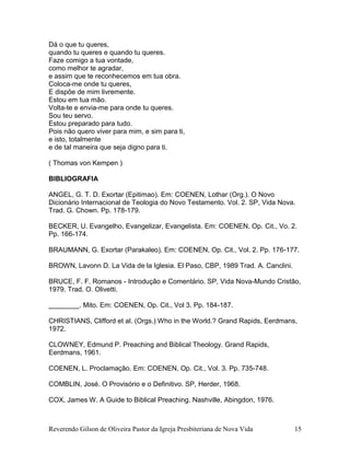 Reverendo Gilson de Oliveira Pastor da Igreja Presbiteriana de Nova Vida 15
Dá o que tu queres,
quando tu queres e quando tu queres.
Faze comigo a tua vontade,
como melhor te agradar,
e assim que te reconhecemos em tua obra.
Coloca-me onde tu queres,
E dispõe de mim livremente.
Estou em tua mão.
Volta-te e envia-me para onde tu queres.
Sou teu servo.
Estou preparado para tudo.
Pois não quero viver para mim, e sim para ti,
e isto, totalmente
e de tal maneira que seja digno para ti.
( Thomas von Kempen )
BIBLIOGRAFIA
ANGEL, G. T. D. Exortar (Epitimao). Em: COENEN, Lothar (Org.). O Novo
Dicionário Internacional de Teologia do Novo Testamento. Vol. 2. SP, Vida Nova.
Trad. G. Chown. Pp. 178-179.
BECKER, U. Evangelho, Evangelizar, Evangelista. Em: COENEN, Op. Cit., Vo. 2.
Pp. 166-174.
BRAUMANN, G. Exortar (Parakaleo). Em: COENEN, Op. Cit., Vol. 2. Pp. 176-177.
BROWN, Lavonn D. La Vida de la Iglesia. El Paso, CBP, 1989 Trad. A. Canclini.
BRUCE, F. F. Romanos - Introdução e Comentário. SP, Vida Nova-Mundo Cristão,
1979. Trad. O. Olivetti.
________. Mito. Em: COENEN, Op. Cit., Vol 3. Pp. 184-187.
CHRISTIANS, Clifford et al. (Orgs.) Who in the World.? Grand Rapids, Eerdmans,
1972.
CLOWNEY, Edmund P. Preaching and Biblical Theology. Grand Rapids,
Eerdmans, 1961.
COENEN, L. Proclamação. Em: COENEN, Op. Cit., Vol. 3. Pp. 735-748.
COMBLIN, José. O Provisório e o Definitivo. SP, Herder, 1968.
COX, James W. A Guide to Biblical Preaching. Nashville, Abingdon, 1976.
 