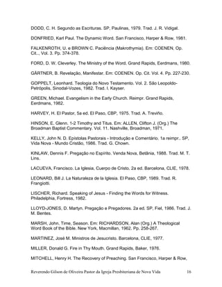 Reverendo Gilson de Oliveira Pastor da Igreja Presbiteriana de Nova Vida 16
DODD, C. H. Segundo as Escrituras. SP, Paulinas, 1979. Trad. J. R. Vidigal.
DONFRIED, Karl Paul. The Dynamic Word. San Francisco, Harper & Row, 1981.
FALKENROTH, U. e BROWN C. Paciência (Makrothymia). Em: COENEN, Op.
Cit.., Vol. 3. Pp. 374-378.
FORD, D. W. Cleverley. The Ministry of the Word. Grand Rapids, Eerdmans, 1980.
GÄRTNER, B. Revelação, Manifestar. Em: COENEN. Op. Cit. Vol. 4. Pp. 227-230.
GOPPELT, Leonhard. Teologia do Novo Testamento. Vol. 2. São Leopoldo-
Petrópolis, Sinodal-Vozes, 1982. Trad. I. Kayser.
GREEN, Michael. Evangelism in the Early Church. Reimpr. Grand Rapids,
Eerdmans, 1982.
HARVEY, H. El Pastor, 5a ed. El Paso, CBP, 1975. Trad. A. Treviño.
HINSON, E. Glenn. 1-2 Timothy and Titus. Em: ALLEN, Clifton J. (Org.) The
Broadman Baptist Commentary. Vol. 11. Nashville, Broadman, 1971.
KELLY, John N. D. Epístolas Pastorais - Introdução e Comentário. 1a reimpr.. SP,
Vida Nova - Mundo Cristão, 1986. Trad. G. Chown.
KINLAW, Dennis F. Pregação no Espírito. Venda Nova, Betânia, 1988. Trad. M. T.
Lins.
LACUEVA, Francisco. La Iglesia, Cuerpo de Cristo. 2a ed. Barcelona, CLIE, 1978.
LEONARD, Bill J. La Naturaleza de la Iglesia. El Paso, CBP, 1989. Trad. R.
Frangiotti.
LISCHER, Richard. Speaking of Jesus - Finding the Words for Witness.
Philadelphia, Fortress, 1982.
LLOYD-JONES, D. Martyn. Pregação e Pregadores. 2a ed. SP, Fiel, 1986. Trad. J.
M. Bentes.
MARSH, John. Time, Season. Em: RICHARDSON, Alan (Org.) A Theological
Word Book of the Bible. New York, Macmillan, 1962. Pp. 258-267.
MARTINEZ, José M. Ministros de Jesucristo. Barcelona, CLIE, 1977.
MILLER, Donald G. Fire in Thy Mouth. Grand Rapids, Baker, 1976.
MITCHELL, Henry H. The Recovery of Preaching. San Francisco, Harper & Row,
 