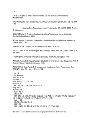Reverendo Gilson de Oliveira Pastor da Igreja Presbiteriana de Nova Vida 17
1977.
OATES, Wayne E. The Christian Pastor. 3a ed. revisada. Philadelpha,
Westminster.
RICHARDSON, Alan. Preaching, Teaching. Em: RICHARDSON, Op. Cit. Pp. 171-
172.
________. Intreodução à Teologia do Novo Testamento. SP, ASTE, 1966. Trad. J.
C. Maraschin.
ROBERTSON, A. T. Word Studies in the New Testament, Vol. 4. Nashville,
Sunday School Board, 1931.
ROSA, Merval. O Ministro Evangélico: Sua Identidade e Integridade. Duque de
Caxias, AFE, 1982.
SNAITH, N. H. Correct. Em: RICHARDSON, Op. Cit., P. 54.
STOTT, John R. W. A Mensagem de 2Timóteo. 3a ed. SP, ABU, 1989. Trad. J. A.
dal Bello.
THOMPSON, William D. Preaching Biblically. Nashville, Abingdon, 1981.
WUEST, Kenneth S. Wuest's Word Studies from the Greek New Testament. Vol. 2.
Reimpr. Grand Rapids, Eerdmans, 1988.
ZABATIERO, Júlio Paulo T. O emprego de basileia no Novo Testamento. Em:
COENEN, Op. Cit. , Vol. 1. Pp. 41-162.
1 Js 1.9.
2 Cit. Harvey.
3 Cf. Jo 14.21.
4 2Tm 4.17.
5 Cf. 1Tm 6.11; 2Tm 3.17.
6 2Co 5.20.
7 Mt 7.15; 24.11,24; 2Pe 2.1; 1Jo 4.1.
8 Ap 13.11.
9 2Tm 3.12.
10 2Co 12.15.
11 Rm 8.17.
12 Cf. 2Ts 1.5; Mt 5.11,12; Lc 6.22; Jo 16.2; At 5.41; 8.1; 26.9-11; Fp 1.29; 2.17;
Hb 10.32-36; Tg 1.2,3,12; 1Pe 2.19; 3.14; 4.13-16.
13 Jo 11.35.
14 Is 53.4,5,8; Hb 10.10.
15 Cl 1.24.
16 Cl 1.24,25; Cf. 2Tm 2.9-13; Fp 1.7,13,14,17; 2Pe 2.19-21.
 
