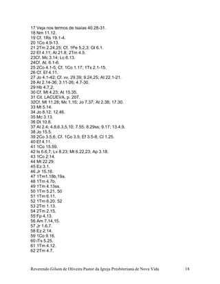 Reverendo Gilson de Oliveira Pastor da Igreja Presbiteriana de Nova Vida 18
17 Veja nos termos de Isaías 40.28-31.
18 Nm 11.12.
19 Cf. 1Rs 19.1-4.
20 1Co 4.9-13.
21 2Tm 2.24,25; Cf. 1Pe 5.2,3; Gl 6.1.
22 Ef 4.11; At 21.8; 2Tm 4.5.
23Cf. Mc 3.14; Lc 6.13.
24Cf. At. 6.1-6.
25 2Co 4.1-5; Cf. 1Co 1.17; 1Ts 2.1-15.
26 Cf. Ef 4.11.
27 Jo 4.1-42; Cf. vv. 29,39; 9.24,25; At 22.1-21.
28 At 2.14-36; 3.11-26; 4.7-30.
29 Hb 4.7,2.
30 Cf. Mt 4.23; At 15.35.
31 Cit. LACUEVA, p. 207.
32Cf. Mt 11.28; Mc 1.15; Jo 7.37; At 2.38; 17.30.
33 Mt 5.14.
34 Jo 8.12; 12.46.
35 Mc 3.13.
36 Dt 10.8.
37 At 2.4; 4.8,6.3,5,10; 7.55; 8.29ss; 9.17; 13.4,9.
38 Jo 15.5.
39 2Co 3.5,6; Cf. 1Co 3.5; Ef 3.5-8; Cl 1.25.
40 Ef 4.11.
41 1Co 15.59.
42 Is 6.6,7; Lv 8.23; Mt 6.22,23; Ap 3.18.
43 1Co 2.14.
44 Mt 22.29.
45 Ez 3.1.
46 Jr 15.16.
47 1Tm1.18b,19a.
48 1Tm 4.7b.
49 1Tm 4.13ss.
50 1Tm 5.21. 50
51 1Tm 6.11.
52 1Tm 6.20. 52
53 2Tm 1.13.
54 2Tm 2.15.
55 Fp 4.13.
56 Am 7.14,15.
57 Jr 1.6,7.
58 Ez 2.14.
59 1Co 9.16.
60 iTs 5.25.
61 1Tm 4.12.
62 2Tm 4.7.
 