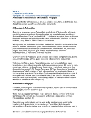Reverendo Gilson de Oliveira Pastor da Igreja Presbiteriana de Nova Vida 19
Parte III
O VERBO E O PÚLPITO
o pregador e o seu auditório numa abordagem psicanalítica
A Natureza da Psicanálise e a Natureza da Pregação
Para se entender a Psicanálise, é preciso, antes de tudo, torná-la distinta de duas
disciplinas com as quais freqüentemente é confundida.
A Natureza da Psicanálise
Quando se emprega o termo Psicanálise, a referência é "à descrição teórica da
mente humana e ao sistema de psicoterapia a ela associado desenvolvido por
Sigmund Freud em Viena", ensina KLINE (1). Utiliza-se a mesma designação para
descrever sistemas semelhantes derivados da interpretação freudiana, como os
de Adler, Jung, Fereczi, Reich, Klein, e outros tantos.
A Psiquiatria, por outro lado, é um ramo da Medicina dedicado ao tratamento das
doenças mentais. Observe-se que a Psicanálise busca o alívio destes distúrbios
procurando revelar os fatores que os determinam, podendo ser, até, técnica da
própria Psiquiatria, ao passo que, onde a Psicanálise não encontrar
reconhecimento, a Psiquiatria pode não incluí-la.
O terceiro termo é Psicologia, que é aplicado à ciência do comportamento. Existe,
aliás, uma Psicologia Clínica que é essencial e basicamente psiquiátrica.
Visto isso, verifica-se que a Psicanálise nasceu com um propósito de base
terapêutica, e tem sido considerada, ao longo desses cem anos (2), como "o mais
moderno e eficiente - embora longo e dispendioso - método de tratamento dos
desequilíbrios mentais" (3). Gastão Pereira da SILVA a denomina de "terapêutica
da sinceridade".(4) O objetivo é "abrir o Inconsciente" do analisando, já que o
Inconsciente é a razão da Psicanálise. O psicanalista utiliza basicamente o que é
externado pela palavra, seja a narrativa de memórias, o sonho, as parapraxias
(atos falhos ou lapsus linguae), os chistes (gracejos) e, mesmo, o silêncio como
resistência e modo de comunicação.(5)
A Natureza da Pregação
MORAES, num artigo de título altamente sugestivo, aponta para a "Cumplicidade
na Pregação", quando esclarece que
"tanto mais o pregador conhece e vive o conteúdo do seu sermão, tanto mais
identificação há entre ele e a mensagem, tanto mais é possível ter ouvintes
interessados e atentos" (6)
Esse interesse e atenção do ouvinte vem andar paralelamente ao conceito
freudiano de Transferência, ponto capital em Psicanálise. No tratamento
psicanalítico, a Transferência é uma ocorrência importantíssima, visto que todo o
 