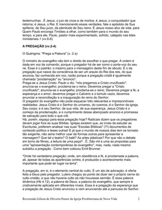 Reverendo Gilson de Oliveira Pastor da Igreja Presbiteriana de Nova Vida 2
testemunhas . É Jesus, o juiz de vivos e de mortos; é Jesus, o conquistador que
retorna; é Jesus, o Rei. E mencionando essas verdades, fala o apóstolo de Sua
epifania, de Seu juízo, da plenitude de Seu reino. É Jesus nosso alvo de vida, para
Quem Paulo encoraja Timóteo a olhar, como também para o mundo do seu
tempo, e para ele, Paulo, pastor mais experimentado, sofrido, calejado nas lides
ministeriais.1 (vv.6-8)
A PREGAÇÃO (vv.2-4)
O Quérigma: "Prega a Palavra" (v. 2 a)
O ministro do evangelho não tem o direito de escolher o que pregar. A ordem é
dada em voz de comando, porque o pregador há de ser como o porta-voz do seu
rei. Esse é o padrão: o mesmo para o mensageiro deste fim de século. É o da
pregação que nasce da consciência de ser um arauto do Rei dos reis, do que
anuncia, faz conhecido em voz, razão porque a pregação cristã é igualmente
chamada "proclamação" ou "anúncio".
Prega-se a Jesus Cristo. Paulo o diz: "nós pregamos a Cristo crucificado";
anuncia-se o evangelho; proclama-se o reino. Devemos pregar a "Cristo
crucificado"; anuncia-se o evangelho; proclama-se o reino. Devemos pregar a fé, a
esperança e o amor; devemos pregar o Calvário e o túmulo vazio; devemos
anunciar a reconciliação e a inauguração do reino do Senhor.
O pregador do evangelho não pode esquecer três relevantes e imprescindíveis
realidades: Jesus Cristo é o Senhor do universo, do cosmos; é o Senhor da igreja,
Seu corpo; e é seu Senhor, de sua vida, de sua esperança. Jesus Cristo é o
começo da proclamação, e o cumprimento desse abençoado anúncio e promessa
de salvação para todo o que crê.
Há, porém, espaço para essa pregação hoje? Radicais dizem que os pregadores
devem jogar fora as suas Bíblias. Igrejas existem que, ao invés de estudar as
Escrituras, preferem analisar nas suas "Escolas Bíblicas" (?!) documentos de
conteúdo político e teses outras! E já que o mundo de nossos dias tem se tornado
tão exigente, não seria melhor usar de formas outras para apresentar a
mensagem? Que tal o teatro? O balé? As artes plásticas? Por que não o debate
em torno de filmes, a leitura de uma peça? . É. São mil e uma as propostas para
uma "apresentação contemporânea do evangelho", mas, nada, nada mesmo
substitui a pregação . Como bem colocou Emil Brunner:
"Onde há verdadeira pregação; onde, em obediência a fé, é proclamada a palavra,
ali, apesar de todas as aparências contra, é produzido o acontecimento mais
importante que pode ter lugar na terra".
A pregação, em si, é o elemento central do culto. É um ato de adoraçào; é oferta
feita a Deus pelo pregador. Lutero chegou ao ponto de dizer ser o próprio cerne do
culto cristão, e que não haveria culto se não houvesse sermão. É essa palavra
dinâmica (Hb 4.12), a palavra de Deus, a palavra do evangelho, que sempre é
criativamente aplicada em diferentes níveis. Essa é a pregação da esperança que
a pregação de Jesus Cristo anunciou e vem anunciando até a parousia do Senhor.
 