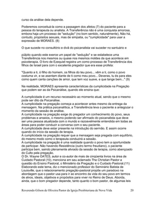 Reverendo Gilson de Oliveira Pastor da Igreja Presbiteriana de Nova Vida 20
curso da análise dela depende.
Poderemos conceituá-la como a passagem dos afetos (7) do paciente para a
pessoa do terapeuta ou analista. A Transferência não é uma conquista amorosa,
embora haja um processo de "sedução" (no bom sentido, naturalmente), Não há,
contudo, propósitos sexuais, mas de simpatia, ou "cumplicidade" para usar a
expressão de MORAES. (8)
O que sucede no consultório e divã do psicanalista vai suceder no santuário e
púlpito quando este exerce um papel de "sedução" e se estabelece uma
Transferência nos mesmos ou quase nos mesmos moldes da que acontece em
psicoterapia. O livro de Ezequiel registra um como processo de Transferência dos
filhos de Israel para com o excelente pregador que era esse profeta:
"Quanto a ti, ó filho do homem, os filhos do teu povo... vêm a ti, como o povo
costuma vir, e se asentam diante de ti como meu povo... Deveras, tu és para eles
como quem canta canções de amor, que tem voz suave, e que tange bem..." (9)
Na realidade, MORAES apresenta características da cumplicidade na Pregação
que podem ser as da Psicanálise, quando ele ensina que:
A cumplicidade é um recurso necessário ao momento atual, sendo que o mesmo
pode ser dito da Psicanálise.
A cumplicidade na pregação começa a acontecer antes mesmo da entrega da
mensagem. Na prática psicanalítica, a Transferência leva o paciente a antegozar o
momento da sessão de análise.
A cumplicidade na pregação exige do pregador um conhecimento do povo, seus
problemas e anseios, o mesmo podendo ser afirmado do psicanalista que deve
ser uma pessoa atualizada com o mundo e razoavelmente entendida em todas as
áreas para poder conduzir a conversa com o seu paciente.
A cumplicidade deve estar presente na introdução do sermão. E assim ocorre
quando do início da sessão de terapia.
A cumplicidade na pregação requer que a mensagem seja pregada com equilíbrio,
do mesmo modo como o terapeuta conduzirá a sessão.
A cumplicidade na pregação é uma realidade quando o povo tem a oportunidade
de participar. Não havendo Resistência (outro termo freudiano), o paciente
participa bem, saindo plenamente aliviado da sessão de terapia, como abençoado
do Culto pela pregação.
O Dr. Wayne OATES, autor e co-autor de mais de cinqüenta livros na área de
Cuidado Pastoral (10), menciona em seu aclamado The Christian Pastor a
questão do Ensino Pastoral, o Ministério da Pregação e o Cuidado Pastoral.(11)
Elaborando este tema, diz o mencionado professor do Seminário Batista de
Louisville, que o relacionamento pregação-pastoral propõe um paradoxo na
abordagem que o pastor usa para ir ao encontro da vida do seu povo em termos
de alvos, ideais, objetivos e propósitos para viver no Reino de Deus. Aborda,
ainda, que o bom pregador depende, tanto quanto o bom pastor, de algumas leis
 