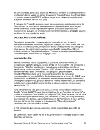 Reverendo Gilson de Oliveira Pastor da Igreja Presbiteriana de Nova Vida 21
da personalidade, para a sua eficiência. Menciona, também, o estabelecimento de
um Rapport, termo usado em certas áreas como Transferência o é na Psicanálise;
no entanto, acrescenta OATES, vai levar tempo e um relaxamento paciente de
suspeitas e defesas de todo tipo. (12)
É natureza da Pregação, portanto, suprir as necessidades espirituais do povo de
Deus através de uma pessoa idônea que comunique oralmente a mensagem
divina extraída da Bíblia Sagrada com o poder e unção do Espírito Santo.
Depreende-se que, por ser um recurso divinamente inspirado, a pregação assume
as alturas de uma relação de ajuda.
VOCABULÁRIO DA PSICANÁLISE
Sem dúvida, expressões como consciente, inconsciente, ego, superego,
mecanismo de defesa, repressão, regressão, projeção, ato falho, libido, fase oral,
fase anal, fase fálico-genital, complexo de Édipo são largamente utilizadas pelo
povo, apesar de o serem sem qualquer conceituação psicanalítica. São, no
entanto, termos da Psicanálise freudiana. Torna-se imperativo entendê-las para
uma abordagem psicanalítica da Pregação cristã.
Inconsciente e Cia.
Temos a chamada Teoria Topográfica, a qual trata, como diz o nome, da
topografia do aparelho psíquico, que se divide em Inconsciente, Pré-consciente e
Consciente. Filósofos, psicólogos e, naturalmente, psicanalistas admitem a
existência de um Inconsciente. Thomas LIPPS afirmou que "o inconsciente deve
ser considerado a base universal da vida psíquica". (13) Outrossim,
MALEBRANCHE deduzia ser o Inconsciente originário de numerosas
representações da impossibilidade da simultaneidade da apercepção. (14) E para
Edward VON HARTMANN, os fenômenos inconscientes não estão submissos a
uma regra da experiência, pois são sempre o "eterno inconsciente", de existência
isolada, com propriedades transcendentes, e não passíveis de comprovação
experimental.(15
Para o Inconsciente vão, por assim dizer, as idéias censuradas ou recalcadas.
Gastão Pereira da SILVA usa a figura metafórica de um "presídio" ou "enxovia" na
qual se acumulam as "más tendências psíquicas" (16). Esse recalque que vai para
o Inconsciente pode ser um desejo, um sentimento ou ódio, de qualquer maneira,
algo inacessível à pessoa. A principal linguagem do Inconsciente é a dos sonhos,
dos atos falhos e a dos chistes, já o destacamos. "Abrir o Inconsciente",
repetimos, é o propósito da Psicanálise.
O Pré-consciente, por sua vez, arquiva as idéias selecionadas que estão ao
alcance
do Consciente, que é usado no dia-a-dia, pois qualquer sensação que possa ser
descrita é consciente.
 