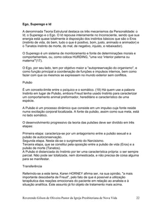 Reverendo Gilson de Oliveira Pastor da Igreja Presbiteriana de Nova Vida 22
Ego, Superego e Id
A denominada Teoria Estrutural destaca os três mecanismos da Personalidade: o
Id, o Superego e o Ego. O Id repousa inteiramente no Inconsciente, sendo que sua
energia está quase totalmente à disposição dos instintos básicos que são o Eros
(instinto de vida, do bem, tudo o que é positivo, bom, justo, animado e animador) e
o Tanatos instinto de morte, do mal, de negativo, injusto, e rebaixador).
O Superego é um sistema de monitoramento e fonte de determinações morais e
comportamentais, ou, como coloca HURDING, "uma voz 'interior paterna ou
materna'"(17).
O Ego, por seu lado, tem por objetivo maior a "autopreservação do organismo", e
como função principal a coordenação de funções e impulsos internos, bem como
fazer com que os mesmos se expressem no mundo exterior sem conflitos.
Pulsão
É um conceito-limite entre o psíquico e o somático. (18) Há quem use a palavra
Instinto em lugar de Pulsão, embora Freud tenha usado Instinto para caracterizar
um comportamento animal preformador, hereditário e característico de uma
espécie.
A Pulsão é um processo dinâmico que consiste em um impulso cuja fonte reside
numa excitação corporal localizada. A fonte da pulsão, assim como sua meta, está
no lado somático.
O desenvolvimento progressivo da teoria das pulsões deve ser dividido em três
etapas:
Primeira etapa: caracteriza-se por um antagonismo entre a pulsão sexual e a
pulsão de autoconservação.
Segunda etapa. Nesta dá-se o surgimento do Narcisismo.
Terceira etapa, que se constitui pela oposição entre a pulsão de vida (Eros) e a
pulsão de morte (Tanatos).
A Pulsão é distanciada do Instinto por ter uma característica própria: o ser sempre
parcial. Não pode ser totalizada, nem domesticada, e não precisa de coisa alguma
para se manifestar.
Transferência
Referindo-se a este tema, Karen HORNEY afirma ser, na sua opinião, "a mais
importante descoberta de Freud", pelo fato de que é possível a utilização
terapêutica das reações emocionais do paciente em relação ao analista e à
situação analítica. Este assunto já foi objeto de tratamento mais acima.
 