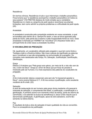 Reverendo Gilson de Oliveira Pastor da Igreja Presbiteriana de Nova Vida 23
Resistência
Em termos clínicos, Resistência é tudo o que interrompe o trabalho psicanalítico.
Freud ensina que "a resistência acompanha o trabalho psicanalítico em todos os
seus passos" (19) FREITAS destaca de modo simples que a verdadeira
Resistência é o medo ou vergonha de pedir ajuda e reconhecer as próprias
limitações, bem como admitir os próprios problemas e a dificuldade de pedir ajuda.
(20)
Ansiedade
A ansiedade é produzida pela competição existente em nossa sociedade, a qual
se transfere para dentro de si. Sempre foi assim, e isso se torna agravado pela
perda do Outro, pela perda de si mesmo e pela incapacidade frente ao novo. Essa
ansiedade é chamada por HORNEY de "neurótica".(21) Impulsos hostis são a
principal fonte de onde nasce a ansiedade neurótica
O VOCABULÁRIO DA PREGAÇÃO
Há, igualmente, um vocabulário utilizado pelo pregador e que tem como fonte a
Teologia cristã e a Doutrina bíblica. São ricas e plenas de significado as palavras
que o constituem e que são empregadas na comunicação do evangelho. Os
conceitos mais destacados são Graça, Fé, Salvação, Justifica0ção, Santificação,
Glorificação.
Graça
Efésios 2.8 declara que "Pela graça sois salvos, por meio da fé; e isto não vem de
vós, é dom de Deus". Graça é o amor de Deus que por força do pecado é
imerecido pelo ser humano. É a mais expressiva das palavras do vocabulário da
pregação.
Fé
A fé é instrumental, básica e essencial, pois sem ela "é impossível agradar a
Deus", como ensina Hebreus 6.11. A fé nos conduz à justificação, outro excelente
vocábulo da fé cristã. (22)
Salvação
A obra de restauração do ser humano pela graça divina mediante a fé pessoal é
chamada de salvação, e compreende três fases: a justificação, a santificação e a
glorificação. A primeira ocorre num momento crítico do kairos, ponto de retorno de
caminhada, e se estende na busca da semelhança a Jesus Cristo naquilo que é
denominado santificação. A glorificação, ápice da obra salvadora, ocorre tão-
sómente na Glória Eterna.
Paz
O resultado de toda a obra de salvação é trazer qualidade de vida ao convertido.
Paz é a conseqüência da justificação.
 