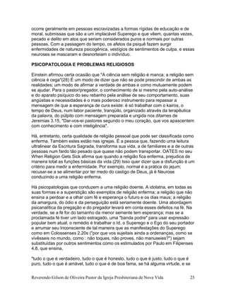 Reverendo Gilson de Oliveira Pastor da Igreja Presbiteriana de Nova Vida 25
ocorre geralmente em pessoas escravizadas a formas rígidas de educação e de
moral, submissas que são a um implacável Superego e que vêem, quantas vezes,
pecado e delito em atos que seriam considerados puros e normais por outras
pessoas. Com a passagem do tempo, os afetos da psiquê fazem surgir
enfermidades de natureza psicogênica, vestígios de sentimentos de culpa, e essas
neuroses se mascaram e desnorteiam o indivíduo.
PSICOPATOLOGIA E PROBLEMAS RELIGIOSOS
Einstein afirmou certa ocasião que "A ciência sem religião é manca; a religião sem
ciência é cega"(28) É um modo de dizer que não se pode prescindir de ambas as
realidades; um modo de afirmar a verdade de ambas e como mutuamente podem
se ajudar. Para o pastor/pregador, o conhecimento de si mesmo pela auto-análise
e do aparato psíquico do seu rebanho pela análise de seu comportamento, suas
angústias e necessidades é o mais poderoso instrumento para repassar a
mensagem de que a esperança de cura existe: é só trabalhar com o kairos, o
tempo de Deus, num labor paciente, tranqüilo, organizado através da terapêutica
da palavra, do púlpito com mensagem preparada e ungida nos ditames de
Jeremias 3.15, "Dar-vos-ei pastores segundo o meu coração, que vos apascentem
com conhecimento e com inteligência".
Há, entretanto, certa qualidade de religião pessoal que pode ser classificada como
enferma. Também estes estão nas igrejas. É a pessoa que, fazendo uma leitura
ultralinear da Escritura Sagrada, transforma sua vida, a de familiares e a de outras
pessoas num fardo tão pesado que quase não podem transportar. OATES no seu
When Religion Gets Sick afirma que quando a religião fica enferma, prejudica de
maneira total as funções básicas da vida.(29) Isso quer dizer que a disfunção é um
critério para medir a enfermidade. Por exemplo, normal é a prática do jejum;
recusar-se a se alimentar por ter medo do castigo de Deus, já é Neurose
conduzindo a uma religião enferma.
Há psicopatologias que conduzem a uma religião doente. A idolatria, em todas as
suas formas e a superstição são exemplos de religião enferma; a religião que não
ensina a perdoar e a olhar com fé e esperança o futuro e os dias maus; a religião
da amargura, do ódio e da perseguição está seriamente doente. Uma abordagem
psicanalítica da pregação e do pregador levará em conta esses defeitos na fé. Na
verdade, se a fé for do tamanho da menor semente tem esperança; mas se a
proclamada fé tiver um lado estragado, uma "banda podre" para usar expressão
popular bem atual, o remédio é trabalhar o Id, o Superego e o Ego do seu portador
e arrumar seu Inconsciente de tal maneira que as manifestações do Superego
como em Colossenses 2.20s ("por que vos sujeitais ainda a ordenanças, como se
vivêsseis no mundo, como : não toques, não proves, não manuseies?") sejam
substituídas por outros sentimentos como os estimulados por Paulo em Filipenses
4.8, que ensina,
"tudo o que é verdadeiro, tudo o que é honesto, tudo o que é justo, tudo o que é
puro, tudo o que é amável, tudo o que é de boa fama, se há alguma virtude, e se
 
