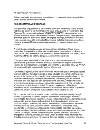 Reverendo Gilson de Oliveira Pastor da Igreja Presbiteriana de Nova Vida 26
há algum louvor, nisso pensai".
Este é um excelente roteiro para uma abertura do Inconsciente ou, se preferirem,
para a solidez da consciência cristã.
PSICOSSOMÁTICA E PREGAÇÃO
Não podemos esquecer que o ser humano é um todo harmônico. Tanto a visão
hebraica do 'adam (o ser humano) como Deus criou, quanto a Teoria Geral dos
Sistemas tão bem conceituada por VON BERTALANFFY, são concordes em
afirmar a unidade essencial da pessoa humana. Sempre ocorreu haver pessoas
enfermas que sem apresentar lesões em órgãos do corpo, sofriam dos mesmos.
Hoje essas pessoas são chamadas Neuróticas e tratadas de acordo, quando no
passado a própria Medicina caminhava às cegas no tocante ao psiquismo
humano.
A importância à psiquê passou a ser dada com os estudos de Freud e seus
discípulos. A própria Psicanálise nasceu do trabalho desenvolvido por Freud a
partir de um caso de Histeria, que influenciou a cética Medicina, que passou a dar
maior importância ao sistema psíquico, anteriormente ignorado.
O surgimento da Medicina Psicossomática tirou os excessos tanto dos
psicanalistas quanto dos médicos e colocou as coisas nos lugares adequados.
Passou-se a compreender a interação corpo-mente. O psiquiatra MÁS DE AYALA
fez uma equilibrada consideração quando afirmou que
"Em todas as épocas, havia-se observado as influências que as emoções agudas
exercem sobre as funções do corpo. A cada situação emocional - alegria, pena,
vergonha, ira - acompanha uma síndrome psicossomática, que tem lugar no ritmo
cardíaco, na respiração, na irrigação sangüínea, nas secreções, no sistema
muscular, etc. Não obstante isso ser velho como o mundo, a Medicina não os
levava em conta, pois essas trocas psicomotoras pertencem à vida normal e ela
só estudava os doentes no hospital. Do mesmo modo como a Fisiologia
acadêmica se fez sobre rãs descerebradas e cachorros narcotizados, o que levou
Letemendi a dizer: à medicina humana falta homem e sobra rã".(30)
Ao ocorrer um distúrbio somático, como o mau funcionamento de algum órgão,
víscera ou glândula, o sistema psíquico recebe uma comunicação e inicia a
manfestação de sintomas estranhos, muitas vezes diagnosticados como Neuroses
quando são apenas descontrole orgânico. O contrário também ocorre: um
distúrbio psíquico (não mental), mesmo momentâneo, transparece na forma de
manifestações de colite, prisão de ventre, hemorróidas, constantes azias,
hipertensão (ou hipotensão), taquicardia, má circulação nas mãos ou nos pés,
dores musculares, alergias, urticárias, acne, sudorese excessiva, asma, bronquite
crônica ou alérgica, rinite e laringite alérgicas, apnéia, diabetes, impotência,
anorgasmia feminina, enurese, psoríase, vitiligo e tantas outras. Mulheres mal-
amadas desenvolvem dores na coluna e dores de cabeça recorrentes; empregos
 