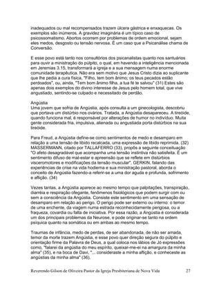 Reverendo Gilson de Oliveira Pastor da Igreja Presbiteriana de Nova Vida 27
inadequados ou mal recompensados trazem úlcera gástrica e enxaquecas. Os
exemplos são inúmeros. A gravidez imaginária é um típico caso de
psicossomatismo. Abortos ocorrem por problemas de ordem emocional, sejam
eles medos, desgosto ou tensão nervosa. É um caso que a Psicanálise chama de
Conversão.
E esse povo está tanto nos consultórios dos psicanalistas quanto nos santuários
para ouvir a ministração do púlpito, o qual, em havendo a inteligência mencionada
em Jeremias 3.15, transformará a igreja e a sua mensagem numa enorme
comunidade terapêutica. Não era sem motivo que Jesus Cristo dizia ao suplicante
que lhe pedia a cura física, "Filho, tem bom ânimo; os teus pecados estão
perdoados", ou, ainda, "Tem bom ânimo filha, a tua fé te salvou" (31) Estes são
apenas dois exemplos do divino interesse de Jesus pelo homem total, que vive
angustiado, sentindo-se culpado e necessitado de perdão.
Angústia
Uma jovem que sofria de Angústia, após consulta a um ginecologista, descobriu
que portava um distúrbio nos ovários. Tratada, a Angústia desapareceu. A tireóide,
quando funciona mal, é responsável por alterações de humor no indivíduo. Muita
gente considerada fria, impulsiva, alienada ou angustiada porta distúrbios na sua
tireóide.
Para Freud, a Angústia define-se como sentimentos de medo e desamparo em
relação a uma tensão de libido recalcada, uma expressão de libido reprimida. (32)
MASSERMANN, citado por TALLAFERRO (33), propôs a seguinte conceituação
"O afeto desagradável que acompanha uma tensão instintiva não satisfeita. É um
sentimento difuso de mal-estar e apreensão que se reflete em distúrbios
visceromotores e modificações da tensão muscular". GERKIN, falando das
experiências de crise na vida hodierna e sua ministração pastoral, aborda o
conceito de Angústia fazendo-a referir-se a uma dor aguda e profunda, sofrimento
e aflição. (34)
Vezes tantas, a Angústia aparece ao mesmo tempo que palpitações, transpiração,
diarréia e respiração ofegante, fenômenos fisiológicos que podem surgir com ou
sem a consciência da Angústia. Consiste este sentimento em uma sensação de
desamparo em relação ao perigo. O perigo pode ser externo ou interno: o temor
de uma enchente, da viagem numa estrada reconhecidamente perigosa, ou a
fraqueza, covardia ou falta de iniciativa. Por essa razão, a Angústia é considerada
um dos principais problemas da Neurose, e pode originar-se tanto na ordem
psíquica quanto na somática ou em ambas ao mesmo tempo.
Traumas de infância, medo de perdas, de ser abandonada, de não ser amada,
temor da morte trazem Angústia, e esse povo quer direção segura do púlpito e
orientação firme da Palavra de Deus, a qual coloca nos lábios de Jó expressões
como, "falarei da angústia do meu espírito, queixar-me-ei na amargura da minha
alma" (35), e na boca de Davi, "... consideraste a minha aflição, e conheceste as
angústias da minha alma" (36).
 