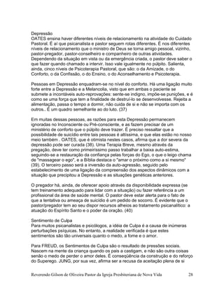 Reverendo Gilson de Oliveira Pastor da Igreja Presbiteriana de Nova Vida 28
Depressão
OATES ensina haver diferentes níveis de relacionamento na atividade do Cuidado
Pastoral. É aí que psicanalista e pastor seguem rotas diferentes. É nos diferentes
níveis de relacionamento que o ministro de Deus se torna amigo pessoal, vizinho,
pastor-pregador, pastor-conselheiro e companheiro de outras atividades.
Dependendo da situação em vista ou da emergência criada, o pastor deve saber o
que fazer quando chamado a intervir. Isso vale igualmente no púlpito. Salienta,
ainda, cinco níveis de Psicoterapia Pastoral, que são: o da Amizade, o do
Conforto, o da Confissão, o do Ensino, o do Aconselhamento e Psicoterapia.
Pessoas em Depressão enquadram-se no nível do conforto. Há uma ligação muito
forte entre a Depressão e a Melancolia, visto que em ambas o paciente se
submete a incontáveis auto-reprovações: sente-se indigno, impõe-se punições, e é
como se uma força que tem a finalidade de destruí-lo se desenvolvesse. Rejeita a
alimentação, passa o tempo a dormir, não cuida de si e não se importa com os
outros.. É um quadro semelhante ao do luto. (37)
Em muitas dessas pessoas, as razões para esta Depressão permanecem
ignoradas no Inconsciente ou Pré-consciente, e as fazem precisar de um
ministério de conforto que o púlpito deve trazer. É preciso ressaltar que a
possibilidade de suicídio entre tais pessoas é altíssima, e que elas estão no nosso
meio também . OATES, que é otimista nestes casos, afirma que a dor severa da
depressão pode ser curada (38). Uma Terapia Breve, mesmo através da
pregação, deve ter como primeiríssimo passo trabalhar a baixa auto-estima,
seguindo-se a restauração da confiança pelas forças do Ego, o que o leigo chama
de "massagear o ego", e a Bíblia destaca o "amar o próximo como a si mesmo"
(39). O terceiro passo será a inversão da auto-agressão, seguido pelo
estabelecimento de uma ligação da compreensão dos aspectos dinâmicos com a
situação que precipitou a Depressão e as situações genéticas anteriores.
O pregador há, ainda, de oferecer apoio através da disponibilidade expressa (se
tem treinamento adequado para lidar com a situação) ou fazer referência a um
profissional da área de saúde mental. O pastor deve estar alerta para o fato de
que a tentativa ou ameaça de suicídio é um pedido de socorro. É evidente que o
pastor/pregador tem ao seu dispor recursos alheios ao tratamento psicanalítico: a
atuação do Espírito Santo e o poder da oração. (40)
Sentimento de Culpa
Para muitos psicanalistas e psicólogos, a idéia de Culpa é a causa de inúmeras
perturbações psíquicas. No entanto, a realidade verificada é que estes
sentimentos são tão universais quanto o medo, a fome e o amor.
Para FREUD, os Sentimentos de Culpa são o resultado de pressões sociais.
Nascem na mente da criança quando os pais a castigam, e não são outra coisas
senão o medo de perder o amor deles. É conseqüência da construção e do reforço
do Superego. JUNG, por sua vez, afirma ser a recusa da aceitação plena de si
 