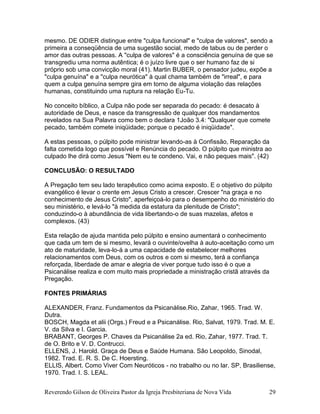 Reverendo Gilson de Oliveira Pastor da Igreja Presbiteriana de Nova Vida 29
mesmo. DE ODIER distingue entre "culpa funcional" e "culpa de valores", sendo a
primeira a conseqüência de uma sugestão social, medo de tabus ou de perder o
amor das outras pessoas. A "culpa de valores" é a consciência genuína de que se
transgrediu uma norma autêntica; é o juízo livre que o ser humano faz de si
próprio sob uma convicção moral (41). Martin BUBER, o pensador judeu, expõe a
"culpa genuína" e a "culpa neurótica" à qual chama também de "irreal", e para
quem a culpa genuína sempre gira em torno de alguma violação das relações
humanas, constituindo uma ruptura na relação Eu-Tu.
No conceito bíblico, a Culpa não pode ser separada do pecado: é desacato à
autoridade de Deus, e nasce da transgressão de qualquer dos mandamentos
revelados na Sua Palavra como bem o declara 1João 3.4: "Qualquer que comete
pecado, também comete iniqüidade; porque o pecado é iniqüidade".
A estas pessoas, o púlpito pode ministrar levando-as à Confissão, Reparação da
falta cometida logo que possível e Renúncia do pecado. O púlpito que ministra ao
culpado lhe dirá como Jesus "Nem eu te condeno. Vai, e não peques mais". (42)
CONCLUSÃO: O RESULTADO
A Pregação tem seu lado terapêutico como acima exposto. E o objetivo do púlpito
evangélico é levar o crente em Jesus Cristo a crescer. Crescer "na graça e no
conhecimento de Jesus Cristo", aperfeiçoá-lo para o desempenho do ministério do
seu ministério, e levá-lo "à medida da estatura da plenitude de Cristo";
conduzindo-o à abundância de vida libertando-o de suas mazelas, afetos e
complexos. (43)
Esta relação de ajuda mantida pelo púlpito e ensino aumentará o conhecimento
que cada um tem de si mesmo, levará o ouvinte/ovelha à auto-aceitação como um
ato de maturidade, leva-lo-á a uma capacidade de estabelecer melhores
relacionamentos com Deus, com os outros e com si mesmo, terá a confiança
reforçada, liberdade de amar e alegria de viver porque tudo isso é o que a
Psicanálise realiza e com muito mais propriedade a ministração cristã através da
Pregação.
FONTES PRIMÁRIAS
ALEXANDER, Franz. Fundamentos da Psicanálise.Rio, Zahar, 1965. Trad. W.
Dutra.
BOSCH, Magda et alii (Orgs.) Freud e a Psicanálise. Rio, Salvat, 1979. Trad. M. E.
V. da Silva e I. Garcia.
BRABANT, Georges P. Chaves da Psicanálise 2a ed. Rio, Zahar, 1977. Trad. T.
de O. Brito e V. D. Contrucci.
ELLENS, J. Harold. Graça de Deus e Saúde Humana. São Leopoldo, Sinodal,
1982. Trad. E. R. S. De C. Hoersting.
ELLIS, Albert. Como Viver Com Neuróticos - no trabalho ou no lar. SP, Brasiliense,
1970. Trad. I. S. LEAL.
 
