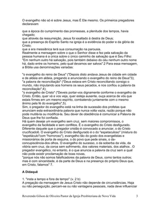Reverendo Gilson de Oliveira Pastor da Igreja Presbiteriana de Nova Vida 3
O evangelho não só é sobre Jesus, mas É Ele mesmo. Os primeiros pregadores
declaravam
que a época do cumprimento das promessas, a plenitude dos tempos, havia
chegado;
que através da ressurreição, Jesus foi exaltado à destra de Deus;
que a presença do Espirito Santo na igreja é a evidência do poder e da glória de
Cristo;
que a era messiânica terá sua consumação na parousia.
Realmente a mensagem sobre o que o Senhor disse e fez pela salvação da
pessoa humana é a única sobre o único caminho de salvação que é Seu Filho:
"Em nenhum outro há salvação, pois também debaixo do céu nenhum outro nome
há, dado entre os homens, pelo qual devamos ser salvos".2 Para essa mensagem,
a Bíblia usa denominações variadas:
"o evangelho do reino de Deus" ("Depois disto andava Jesus de cidade em cidade
e de aldeia em aldeia, pregando e anunciando o evangelho do reino de Deus"3);
"a palavra de reconciliação" ("Deus estava em Cristo reconciliando consigo o
mundo, não imputando aos homens os seus pecados, e nos confiou a palavra da
reconciliação",4);
"o evangelho de Cristo" ("Deveis portar-vos dignamente conforme o evangelho de
Cristo. Então, quer vá e vos veja, quer esteja ausente, ouça acerca de vós que
estais firmes em um mesmo espírito, combatendo juntamente com o mesmo
ânimo pela fé do evangelho",5).
Sim, o pregador do evangelho está na linha de sucessão dos profetas que
anunciam esta extraordinária palavra que nunca volta vazia, razão porque não
pode mutilá-la ou modificá-la. Seu dever de obediência é comunicar a Palavra de
Deus que lhe foi confiada.
Há quem deseje um evangelho sem cruz, sem maiores compromissos, o
evangelho da facilidade e sem conflitos. É o evangelho do Cristo desfigurado.
Diferente daquele que o pregador cristão é convocado a anunciar, o do Cristo
crucificado6. O evangelho do Cristo desfigurado é o do "espetaculoso" (mistura do
"espetáculo"com "horroroso"), evangelho tão do gosto dos evangelistas e
missionários de porta de esquina, o do povo que pede sinais, o da-
concupiscência-dos olhos. O evangelho do sucesso, o da soberba da vida, da
vitória sem cruz, da coroa sem sofrimento, dos valores materiais, dos atalhos . O
pregador evangélico, no entanto, é o que anuncia a palavra da cruz sem a qual
não pode existir proclamação de boas novas,
"porque nós não somos falsificadores da palavra de Deus, como tantos outros;
mas é com sinceridade, é da parte de Deus e na presença do próprio Deus que,
em Cristo, falamos" 7.
A Didaquê
1. "insta a tempo e fora de tempo" (v. 2 b)
A pregação da mensagem de Jesus Cristo não depende de circunstâncias. Haja
ou não perseguição, percam-se ou não vantagens pessoais, nada deve influenciar
 