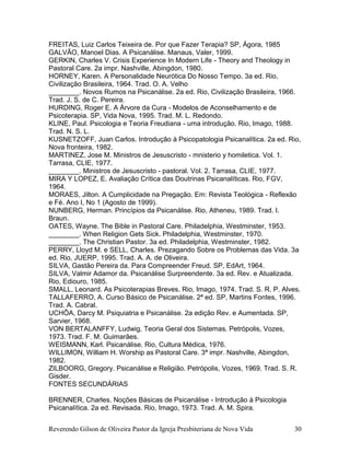 Reverendo Gilson de Oliveira Pastor da Igreja Presbiteriana de Nova Vida 30
FREITAS, Luiz Carlos Teixeira de. Por que Fazer Terapia? SP, Ágora, 1985
GALVÃO, Manoel Dias. A Psicanálise. Manaus, Valer, 1999.
GERKIN, Charles V. Crisis Experience In Modern Life - Theory and Theology in
Pastoral Care. 2a impr. Nashville, Abingdon, 1980.
HORNEY, Karen. A Personalidade Neurótica Do Nosso Tempo. 3a ed. Rio,
Civilização Brasileira, 1964. Trad. O. A. Velho
________. Novos Rumos na Psicanálise. 2a ed. Rio, Civilização Brasileira, 1966.
Trad. J. S. de C. Pereira.
HURDING, Roger E. A Árvore da Cura - Modelos de Aconselhamento e de
Psicoterapia. SP, Vida Nova, 1995. Trad. M. L. Redondo.
KLINE, Paul. Psicologia e Teoria Freudiana - uma introdução. Rio, Imago, 1988.
Trad. N. S. L.
KUSNETZOFF, Juan Carlos. Introdução à Psicopatologia Psicanalítica. 2a ed. Rio,
Nova fronteira, 1982.
MARTINEZ, Jose M. Ministros de Jesuscristo - mnisterio y homiletica. Vol. 1.
Tarrasa, CLIE, 1977.
________. Ministros de Jesuscristo - pastoral. Vol. 2. Tarrasa, CLIE, 1977.
MIRA Y LOPEZ, E. Avaliação Crítica das Doutrinas Psicanalíticas. Rio, FGV,
1964.
MORAES, Jilton. A Cumplicidade na Pregação. Em: Revista Teológica - Reflexão
e Fé. Ano I, No 1 (Agosto de 1999).
NUNBERG, Herman. Princípios da Psicanálise. Rio, Atheneu, 1989. Trad. I.
Braun.
OATES, Wayne. The Bible in Pastoral Care. Philadelphia, Westminster, 1953.
________. When Religion Gets Sick. Philadelphia, Westminster, 1970.
________. The Christian Pastor. 3a ed. Philadelphia, Westminster, 1982.
PERRY, Lloyd M. e SELL, Charles. Prezagando Sobre os Problemas das Vida. 3a
ed. Rio, JUERP, 1995. Trad. A. A. de Oliveira.
SILVA, Gastão Pereira da. Para Compreender Freud. SP, EdArt, 1964.
SILVA, Valmir Adamor da. Psicanálise Surpreendente. 3a ed. Rev. e Atualizada.
Rio, Ediouro, 1985.
SMALL, Leonard. As Psicoterapias Breves. Rio, Imago, 1974. Trad. S. R. P. Alves.
TALLAFERRO, A. Curso Básico de Psicanálise. 2ª ed. SP, Martins Fontes, 1996.
Trad. A. Cabral.
UCHÔA, Darcy M. Psiquiatria e Psicanálise. 2a edição Rev. e Aumentada. SP,
Sarvier, 1968.
VON BERTALANFFY, Ludwig. Teoria Geral dos Sistemas. Petrópolis, Vozes,
1973. Trad. F. M. Guimarães.
WEISMANN, Karl. Psicanálise. Rio, Cultura Médica, 1976.
WILLIMON, William H. Worship as Pastoral Care. 3ª impr. Nashville, Abingdon,
1982.
ZILBOORG, Gregory. Psicanálise e Religião. Petrópolis, Vozes, 1969. Trad. S. R.
Gisder.
FONTES SECUNDÁRIAS
BRENNER, Charles. Noções Básicas de Psicanálise - Introdução à Psicologia
Psicanalítica. 2a ed. Revisada. Rio, Imago, 1973. Trad. A. M. Spira.
 