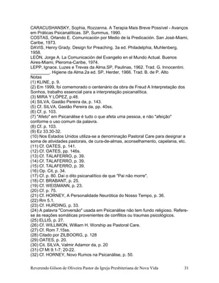 Reverendo Gilson de Oliveira Pastor da Igreja Presbiteriana de Nova Vida 31
CARACUSHANSKY, Sophia, Rozzanna. A Terapia Mais Breve Possível - Avanços
em Práticas Psicanalíticas. SP, Summus, 1990.
COSTAS, Orlando E. Comunicación por Medio de la Predicación. San José-Miami,
Caribe, 1973.
DAVIS, Henry Grady. Design for Preaching. 3a ed. Philadelphia, Muhlenberg,
1958.
LEÓN, Jorge A. La Comunicación del Evangelio en el Mundo Actual. Buenos
Aires-Miami, Pleroma-Caribe, 1974.
LEPP, Ignace. Luzes e Trevas da Alma.SP, Paulinas, 1962. Trad. G. Innocentini.
________. Higiene da Alma.2a ed. SP, Herder, 1966. Trad. B. de P. Alto
Notas
(1) KLINE, p. 9.
(2) Em 1999, foi comemorado o centenário da obra de Freud A Interpretação dos
Sonhos, trabalho essencial para a interpretação psicanalítica.
(3) MIRA Y LÓPEZ, p.48.
(4) SILVA, Gastão Pereira da, p. 143.
(5) Cf. SILVA, Gastão Pereira da, pp. 40ss.
(6) Cf. p. 103.
(7) "Afeto" em Psicanálise é tudo o que afeta uma pessoa, e não "afeição"
conforme o uso comum da palavra.
(8) Cf. p. 103.
(9) Ez 33.30-32.
(10) Nos Estados Unidos utiliza-se a denominação Pastoral Care para designar a
soma de atividades pastorais, de cura-de-almas, aconselhamento, capelania, etc.
(11) Cf. OATES, p. 141.
(12) Cf. OATES, pp. 146s.
(13) Cf. TALAFERRO, p. 39.
(14) Cf. TALAFERRO, p. 39.
(15) Cf. TALAFERRO, p. 39.
(16) Op. Cit, p. 34.
(17) Cf. p. 80. Daí o dito psicanalítico de que "Pai não morre".
(18) Cf. BRABANT, p. 25.
(19) Cf. WEISMANN, p. 23.
(20) Cf. p. 75.
(21) Cf. HORNEY, A Personalidade Neurótica do Nosso Tempo, p. 36.
(22) Rm 5.1.
(23) Cf. HURDING, p. 33.
(24) A palavra "Conversão" usada em Psicanálise não tem fundo religioso. Refere-
se às reações somáticas provenientes de conflitos ou traumas psicológicos.
(25) ELLIS, p. 27.
(26) Cf. WILLIMON, William H. Worship as Pastoral Care.
(27) Cf. Rom 7.15ss.
(28) Citado por ZILBOORG, p. 128
(29) OATES, p. 20.
(30) Cit. SILVA, Valmir Adamor da, p. 20
(31) Cf Mt 9.1-7; 20-22.
(32) Cf. HORNEY, Novo Rumos na Psicanálise, p. 50.
 