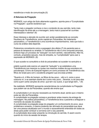 Reverendo Gilson de Oliveira Pastor da Igreja Presbiteriana de Nova Vida 33
resistência e modo de comunicação.(5)
A Natureza da Pregação
MORAES, num artigo de título altamente sugestivo, aponta para a "Cumplicidade
na Pregação", quando esclarece que
"tanto mais o pregador conhece e vive o conteúdo do seu sermão, tanto mais
identificação há entre ele e a mensagem, tanto mais é possível ter ouvintes
interessados e atentos" (6)
Esse interesse e atenção do ouvinte vem andar paralelamente ao conceito
freudiano de Transferência, ponto capital em Psicanálise. No tratamento
psicanalítico, a Transferência é uma ocorrência importantíssima, visto que todo o
curso da análise dela depende.
Poderemos conceituá-la como a passagem dos afetos (7) do paciente para a
pessoa do terapeuta ou analista. A Transferência não é uma conquista amorosa,
embora haja um processo de "sedução" (no bom sentido, naturalmente), Não há,
contudo, propósitos sexuais, mas de simpatia, ou "cumplicidade" para usar a
expressão de MORAES. (8)
O que sucede no consultório e divã do psicanalista vai suceder no santuário e
púlpito quando este exerce um papel de "sedução" e se estabelece uma
Transferência nos mesmos ou quase nos mesmos moldes da que acontece em
psicoterapia. O livro de Ezequiel registra um como processo de Transferência dos
filhos de Israel para com o excelente pregador que era esse profeta:
"Quanto a ti, ó filho do homem, os filhos do teu povo... vêm a ti, como o povo
costuma vir, e se asentam diante de ti como meu povo... Deveras, tu és para eles
como quem canta canções de amor, que tem voz suave, e que tange bem..." (9)
Na realidade, MORAES apresenta características da cumplicidade na Pregação
que podem ser as da Psicanálise, quando ele ensina que:
A cumplicidade é um recurso necessário ao momento atual, sendo que o mesmo
pode ser dito da Psicanálise.
A cumplicidade na pregação começa a acontecer antes mesmo da entrega da
mensagem. Na prática psicanalítica, a Transferência leva o paciente a antegozar o
momento da sessão de análise.
A cumplicidade na pregação exige do pregador um conhecimento do povo, seus
problemas e anseios, o mesmo podendo ser afirmado do psicanalista que deve
ser uma pessoa atualizada com o mundo e razoavelmente entendida em todas as
áreas para poder conduzir a conversa com o seu paciente.
A cumplicidade deve estar presente na introdução do sermão. E assim ocorre
quando do início da sessão de terapia.
 