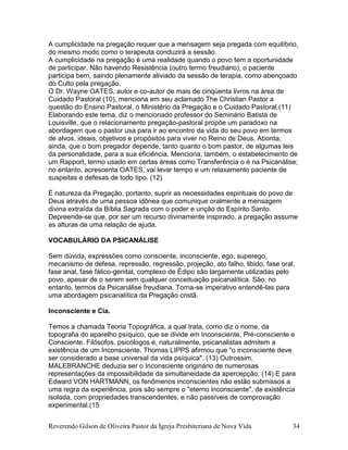 Reverendo Gilson de Oliveira Pastor da Igreja Presbiteriana de Nova Vida 34
A cumplicidade na pregação requer que a mensagem seja pregada com equilíbrio,
do mesmo modo como o terapeuta conduzirá a sessão.
A cumplicidade na pregação é uma realidade quando o povo tem a oportunidade
de participar. Não havendo Resistência (outro termo freudiano), o paciente
participa bem, saindo plenamente aliviado da sessão de terapia, como abençoado
do Culto pela pregação.
O Dr. Wayne OATES, autor e co-autor de mais de cinqüenta livros na área de
Cuidado Pastoral (10), menciona em seu aclamado The Christian Pastor a
questão do Ensino Pastoral, o Ministério da Pregação e o Cuidado Pastoral.(11)
Elaborando este tema, diz o mencionado professor do Seminário Batista de
Louisville, que o relacionamento pregação-pastoral propõe um paradoxo na
abordagem que o pastor usa para ir ao encontro da vida do seu povo em termos
de alvos, ideais, objetivos e propósitos para viver no Reino de Deus. Aborda,
ainda, que o bom pregador depende, tanto quanto o bom pastor, de algumas leis
da personalidade, para a sua eficiência. Menciona, também, o estabelecimento de
um Rapport, termo usado em certas áreas como Transferência o é na Psicanálise;
no entanto, acrescenta OATES, vai levar tempo e um relaxamento paciente de
suspeitas e defesas de todo tipo. (12)
É natureza da Pregação, portanto, suprir as necessidades espirituais do povo de
Deus através de uma pessoa idônea que comunique oralmente a mensagem
divina extraída da Bíblia Sagrada com o poder e unção do Espírito Santo.
Depreende-se que, por ser um recurso divinamente inspirado, a pregação assume
as alturas de uma relação de ajuda.
VOCABULÁRIO DA PSICANÁLISE
Sem dúvida, expressões como consciente, inconsciente, ego, superego,
mecanismo de defesa, repressão, regressão, projeção, ato falho, libido, fase oral,
fase anal, fase fálico-genital, complexo de Édipo são largamente utilizadas pelo
povo, apesar de o serem sem qualquer conceituação psicanalítica. São, no
entanto, termos da Psicanálise freudiana. Torna-se imperativo entendê-las para
uma abordagem psicanalítica da Pregação cristã.
Inconsciente e Cia.
Temos a chamada Teoria Topográfica, a qual trata, como diz o nome, da
topografia do aparelho psíquico, que se divide em Inconsciente, Pré-consciente e
Consciente. Filósofos, psicólogos e, naturalmente, psicanalistas admitem a
existência de um Inconsciente. Thomas LIPPS afirmou que "o inconsciente deve
ser considerado a base universal da vida psíquica". (13) Outrossim,
MALEBRANCHE deduzia ser o Inconsciente originário de numerosas
representações da impossibilidade da simultaneidade da apercepção. (14) E para
Edward VON HARTMANN, os fenômenos inconscientes não estão submissos a
uma regra da experiência, pois são sempre o "eterno inconsciente", de existência
isolada, com propriedades transcendentes, e não passíveis de comprovação
experimental.(15
 