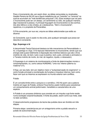 Reverendo Gilson de Oliveira Pastor da Igreja Presbiteriana de Nova Vida 35
Para o Inconsciente vão, por assim dizer, as idéias censuradas ou recalcadas.
Gastão Pereira da SILVA usa a figura metafórica de um "presídio" ou "enxovia" na
qual se acumulam as "más tendências psíquicas" (16). Esse recalque que vai para
o Inconsciente pode ser um desejo, um sentimento ou ódio, de qualquer maneira,
algo inacessível à pessoa. A principal linguagem do Inconsciente é a dos sonhos,
dos atos falhos e a dos chistes, já o destacamos. "Abrir o Inconsciente",
repetimos, é o propósito da Psicanálise.
O Pré-consciente, por sua vez, arquiva as idéias selecionadas que estão ao
alcance
do Consciente, que é usado no dia-a-dia, pois qualquer sensação que possa ser
descrita é consciente.
Ego, Superego e Id
A denominada Teoria Estrutural destaca os três mecanismos da Personalidade: o
Id, o Superego e o Ego. O Id repousa inteiramente no Inconsciente, sendo que sua
energia está quase totalmente à disposição dos instintos básicos que são o Eros
(instinto de vida, do bem, tudo o que é positivo, bom, justo, animado e animador) e
o Tanatos instinto de morte, do mal, de negativo, injusto, e rebaixador).
O Superego é um sistema de monitoramento e fonte de determinações morais e
comportamentais, ou, como coloca HURDING, "uma voz 'interior paterna ou
materna'"(17).
O Ego, por seu lado, tem por objetivo maior a "autopreservação do organismo", e
como função principal a coordenação de funções e impulsos internos, bem como
fazer com que os mesmos se expressem no mundo exterior sem conflitos.
Pulsão
É um conceito-limite entre o psíquico e o somático. (18) Há quem use a palavra
Instinto em lugar de Pulsão, embora Freud tenha usado Instinto para caracterizar
um comportamento animal preformador, hereditário e característico de uma
espécie.
A Pulsão é um processo dinâmico que consiste em um impulso cuja fonte reside
numa excitação corporal localizada. A fonte da pulsão, assim como sua meta, está
no lado somático.
O desenvolvimento progressivo da teoria das pulsões deve ser dividido em três
etapas:
Primeira etapa: caracteriza-se por um antagonismo entre a pulsão sexual e a
pulsão de autoconservação.
 