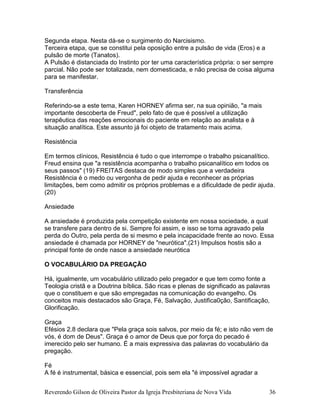 Reverendo Gilson de Oliveira Pastor da Igreja Presbiteriana de Nova Vida 36
Segunda etapa. Nesta dá-se o surgimento do Narcisismo.
Terceira etapa, que se constitui pela oposição entre a pulsão de vida (Eros) e a
pulsão de morte (Tanatos).
A Pulsão é distanciada do Instinto por ter uma característica própria: o ser sempre
parcial. Não pode ser totalizada, nem domesticada, e não precisa de coisa alguma
para se manifestar.
Transferência
Referindo-se a este tema, Karen HORNEY afirma ser, na sua opinião, "a mais
importante descoberta de Freud", pelo fato de que é possível a utilização
terapêutica das reações emocionais do paciente em relação ao analista e à
situação analítica. Este assunto já foi objeto de tratamento mais acima.
Resistência
Em termos clínicos, Resistência é tudo o que interrompe o trabalho psicanalítico.
Freud ensina que "a resistência acompanha o trabalho psicanalítico em todos os
seus passos" (19) FREITAS destaca de modo simples que a verdadeira
Resistência é o medo ou vergonha de pedir ajuda e reconhecer as próprias
limitações, bem como admitir os próprios problemas e a dificuldade de pedir ajuda.
(20)
Ansiedade
A ansiedade é produzida pela competição existente em nossa sociedade, a qual
se transfere para dentro de si. Sempre foi assim, e isso se torna agravado pela
perda do Outro, pela perda de si mesmo e pela incapacidade frente ao novo. Essa
ansiedade é chamada por HORNEY de "neurótica".(21) Impulsos hostis são a
principal fonte de onde nasce a ansiedade neurótica
O VOCABULÁRIO DA PREGAÇÃO
Há, igualmente, um vocabulário utilizado pelo pregador e que tem como fonte a
Teologia cristã e a Doutrina bíblica. São ricas e plenas de significado as palavras
que o constituem e que são empregadas na comunicação do evangelho. Os
conceitos mais destacados são Graça, Fé, Salvação, Justifica0ção, Santificação,
Glorificação.
Graça
Efésios 2.8 declara que "Pela graça sois salvos, por meio da fé; e isto não vem de
vós, é dom de Deus". Graça é o amor de Deus que por força do pecado é
imerecido pelo ser humano. É a mais expressiva das palavras do vocabulário da
pregação.
Fé
A fé é instrumental, básica e essencial, pois sem ela "é impossível agradar a
 