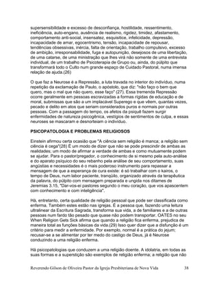 Reverendo Gilson de Oliveira Pastor da Igreja Presbiteriana de Nova Vida 38
supersensibilidade e excesso de desconfiança, hostilidade, ressentimento,
ineficiência, auto-engano, ausência de realismo, rigidez, timidez, afastamento,
comportamento anti-social, insensatez, esquisitice, infelicidade, depressão,
incapacidade de amar, egocentrismo, tensão, incapacidade de repousar,
tendências obsessivas, inércia, falta de orientação, trabalho compulsivo, excesso
de ambição, irresponsabilidade, fuga e autopunição, desejosos de uma libertação,
de uma catarse, de uma ministração que lhes virá não somente de uma entrevista
individual, de um trabalho de Psicoterapia de Grupo ou, ainda, do púlpito que
transformará todo o Culto num grande espaço de Cuidado Pastoral, numa imensa
relação de ajuda.(26)
O que faz a Neurose é a Repressão, a luta travada no interior do indivíduo, numa
repetição da exclamação de Paulo, o apóstolo, que diz: "não faço o bem que
quero, mas o mal que não quero, esse faço" (27). Essa tremenda Repressão
ocorre geralmente em pessoas escravizadas a formas rígidas de educação e de
moral, submissas que são a um implacável Superego e que vêem, quantas vezes,
pecado e delito em atos que seriam considerados puros e normais por outras
pessoas. Com a passagem do tempo, os afetos da psiquê fazem surgir
enfermidades de natureza psicogênica, vestígios de sentimentos de culpa, e essas
neuroses se mascaram e desnorteiam o indivíduo.
PSICOPATOLOGIA E PROBLEMAS RELIGIOSOS
Einstein afirmou certa ocasião que "A ciência sem religião é manca; a religião sem
ciência é cega"(28) É um modo de dizer que não se pode prescindir de ambas as
realidades; um modo de afirmar a verdade de ambas e como mutuamente podem
se ajudar. Para o pastor/pregador, o conhecimento de si mesmo pela auto-análise
e do aparato psíquico do seu rebanho pela análise de seu comportamento, suas
angústias e necessidades é o mais poderoso instrumento para repassar a
mensagem de que a esperança de cura existe: é só trabalhar com o kairos, o
tempo de Deus, num labor paciente, tranqüilo, organizado através da terapêutica
da palavra, do púlpito com mensagem preparada e ungida nos ditames de
Jeremias 3.15, "Dar-vos-ei pastores segundo o meu coração, que vos apascentem
com conhecimento e com inteligência".
Há, entretanto, certa qualidade de religião pessoal que pode ser classificada como
enferma. Também estes estão nas igrejas. É a pessoa que, fazendo uma leitura
ultralinear da Escritura Sagrada, transforma sua vida, a de familiares e a de outras
pessoas num fardo tão pesado que quase não podem transportar. OATES no seu
When Religion Gets Sick afirma que quando a religião fica enferma, prejudica de
maneira total as funções básicas da vida.(29) Isso quer dizer que a disfunção é um
critério para medir a enfermidade. Por exemplo, normal é a prática do jejum;
recusar-se a se alimentar por ter medo do castigo de Deus, já é Neurose
conduzindo a uma religião enferma.
Há psicopatologias que conduzem a uma religião doente. A idolatria, em todas as
suas formas e a superstição são exemplos de religião enferma; a religião que não
 