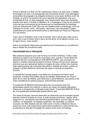 Reverendo Gilson de Oliveira Pastor da Igreja Presbiteriana de Nova Vida 39
ensina a perdoar e a olhar com fé e esperança o futuro e os dias maus; a religião
da amargura, do ódio e da perseguição está seriamente doente. Uma abordagem
psicanalítica da pregação e do pregador levará em conta esses defeitos na fé. Na
verdade, se a fé for do tamanho da menor semente tem esperança; mas se a
proclamada fé tiver um lado estragado, uma "banda podre" para usar expressão
popular bem atual, o remédio é trabalhar o Id, o Superego e o Ego do seu portador
e arrumar seu Inconsciente de tal maneira que as manifestações do Superego
como em Colossenses 2.20s ("por que vos sujeitais ainda a ordenanças, como se
vivêsseis no mundo, como : não toques, não proves, não manuseies?") sejam
substituídas por outros sentimentos como os estimulados por Paulo em Filipenses
4.8, que ensina,
"tudo o que é verdadeiro, tudo o que é honesto, tudo o que é justo, tudo o que é
puro, tudo o que é amável, tudo o que é de boa fama, se há alguma virtude, e se
há algum louvor, nisso pensai".
Este é um excelente roteiro para uma abertura do Inconsciente ou, se preferirem,
para a solidez da consciência cristã.
PSICOSSOMÁTICA E PREGAÇÃO
Não podemos esquecer que o ser humano é um todo harmônico. Tanto a visão
hebraica do 'adam (o ser humano) como Deus criou, quanto a Teoria Geral dos
Sistemas tão bem conceituada por VON BERTALANFFY, são concordes em
afirmar a unidade essencial da pessoa humana. Sempre ocorreu haver pessoas
enfermas que sem apresentar lesões em órgãos do corpo, sofriam dos mesmos.
Hoje essas pessoas são chamadas Neuróticas e tratadas de acordo, quando no
passado a própria Medicina caminhava às cegas no tocante ao psiquismo
humano.
A importância à psiquê passou a ser dada com os estudos de Freud e seus
discípulos. A própria Psicanálise nasceu do trabalho desenvolvido por Freud a
partir de um caso de Histeria, que influenciou a cética Medicina, que passou a dar
maior importância ao sistema psíquico, anteriormente ignorado.
O surgimento da Medicina Psicossomática tirou os excessos tanto dos
psicanalistas quanto dos médicos e colocou as coisas nos lugares adequados.
Passou-se a compreender a interação corpo-mente. O psiquiatra MÁS DE AYALA
fez uma equilibrada consideração quando afirmou que
"Em todas as épocas, havia-se observado as influências que as emoções agudas
exercem sobre as funções do corpo. A cada situação emocional - alegria, pena,
vergonha, ira - acompanha uma síndrome psicossomática, que tem lugar no ritmo
cardíaco, na respiração, na irrigação sangüínea, nas secreções, no sistema
muscular, etc. Não obstante isso ser velho como o mundo, a Medicina não os
levava em conta, pois essas trocas psicomotoras pertencem à vida normal e ela
só estudava os doentes no hospital. Do mesmo modo como a Fisiologia
 