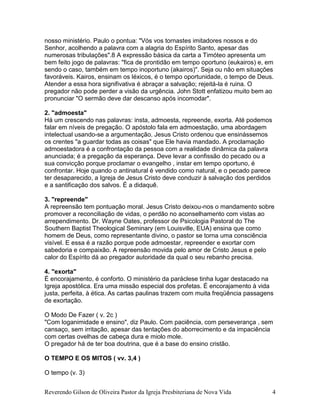 Reverendo Gilson de Oliveira Pastor da Igreja Presbiteriana de Nova Vida 4
nosso ministério. Paulo o pontua: "Vós vos tornastes imitadores nossos e do
Senhor, acolhendo a palavra com a alagria do Espírito Santo, apesar das
numerosas tribulações".8 A expressão básica da carta a Timóteo apresenta um
bem feito jogo de palavras: "fica de prontidão em tempo oportuno (eukairos) e, em
sendo o caso, também em tempo inoportuno (akairos)". Seja ou não em situações
favoráveis. Kairos, ensinam os léxicos, é o tempo oportunidade, o tempo de Deus.
Atender a essa hora signifivativa é abraçar a salvação; rejeitá-la é ruina. O
pregador não pode perder a visão da urgência. John Stott enfatizou muito bem ao
pronunciar "O sermão deve dar descanso após incomodar".
2. "admoesta"
Há um crescendo nas palavras: insta, admoesta, repreende, exorta. Até podemos
falar em níveis de pregação. O apóstolo fala em admoestação, uma abordagem
intelectual usando-se a argumentação. Jesus Cristo ordenou que ensinássemos
os crentes "a guardar todas as coisas" que Ele havia mandado. A proclamação
admoestadora é a confrontação da pessoa com a realidade dinâmica da palavra
anunciada; é a pregação da esperança. Deve levar a confissão do pecado ou a
sua convicção porque proclamar o evangelho , instar em tempo oportuno, é
confrontar. Hoje quando o antinatural é vendido como natural, e o pecado parece
ter desaparecido, a Igreja de Jesus Cristo deve conduzir à salvação dos perdidos
e a santificação dos salvos. É a didaquê.
3. "repreende"
A repreensão tem pontuação moral. Jesus Cristo deixou-nos o mandamento sobre
promover a reconciliação de vidas, o perdão no aconselhamento com vistas ao
arrependimento. Dr. Wayne Oates, professor de Psicologia Pastoral do The
Southern Baptist Theological Seminary (em Louisville, EUA) ensina que como
homem de Deus, como representante divino, o pastor se torna uma consciência
visível. E essa é a razão porque pode admoestar, repreender e exortar com
sabedoria e compaixão. A repreensão movida pelo amor de Cristo Jesus e pelo
calor do Espírito dá ao pregador autoridade da qual o seu rebanho precisa.
4. "exorta"
É encorajamento, é conforto. O ministério da paráclese tinha lugar destacado na
Igreja apostólica. Era uma missão especial dos profetas. É encorajamento à vida
justa, perfeita, à ética. As cartas paulinas trazem com muita freqüência passagens
de exortação.
O Modo De Fazer ( v. 2c )
"Com loganimidade e ensino", diz Paulo. Com paciência, com perseverança , sem
cansaço, sem irritação, apesar das tentações do aborrecimento e da impaciência
com certas ovelhas de cabeça dura e miolo mole.
O pregador há de ter boa doutrina, que é a base do ensino cristão.
O TEMPO E OS MITOS ( vv. 3,4 )
O tempo (v. 3)
 