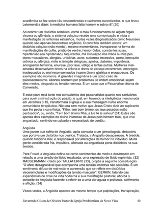 Reverendo Gilson de Oliveira Pastor da Igreja Presbiteriana de Nova Vida 40
acadêmica se fez sobre rãs descerebradas e cachorros narcotizados, o que levou
Letemendi a dizer: à medicina humana falta homem e sobra rã".(30)
Ao ocorrer um distúrbio somático, como o mau funcionamento de algum órgão,
víscera ou glândula, o sistema psíquico recebe uma comunicação e inicia a
manfestação de sintomas estranhos, muitas vezes diagnosticados como Neuroses
quando são apenas descontrole orgânico. O contrário também ocorre: um
distúrbio psíquico (não mental), mesmo momentâneo, transparece na forma de
manifestações de colite, prisão de ventre, hemorróidas, constantes azias,
hipertensão (ou hipotensão), taquicardia, má circulação nas mãos ou nos pés,
dores musculares, alergias, urticárias, acne, sudorese excessiva, asma, bronquite
crônica ou alérgica, rinite e laringite alérgicas, apnéia, diabetes, impotência,
anorgasmia feminina, enurese, psoríase, vitiligo e tantas outras. Mulheres mal-
amadas desenvolvem dores na coluna e dores de cabeça recorrentes; empregos
inadequados ou mal recompensados trazem úlcera gástrica e enxaquecas. Os
exemplos são inúmeros. A gravidez imaginária é um típico caso de
psicossomatismo. Abortos ocorrem por problemas de ordem emocional, sejam
eles medos, desgosto ou tensão nervosa. É um caso que a Psicanálise chama de
Conversão.
E esse povo está tanto nos consultórios dos psicanalistas quanto nos santuários
para ouvir a ministração do púlpito, o qual, em havendo a inteligência mencionada
em Jeremias 3.15, transformará a igreja e a sua mensagem numa enorme
comunidade terapêutica. Não era sem motivo que Jesus Cristo dizia ao suplicante
que lhe pedia a cura física, "Filho, tem bom ânimo; os teus pecados estão
perdoados", ou, ainda, "Tem bom ânimo filha, a tua fé te salvou" (31) Estes são
apenas dois exemplos do divino interesse de Jesus pelo homem total, que vive
angustiado, sentindo-se culpado e necessitado de perdão.
Angústia
Uma jovem que sofria de Angústia, após consulta a um ginecologista, descobriu
que portava um distúrbio nos ovários. Tratada, a Angústia desapareceu. A tireóide,
quando funciona mal, é responsável por alterações de humor no indivíduo. Muita
gente considerada fria, impulsiva, alienada ou angustiada porta distúrbios na sua
tireóide.
Para Freud, a Angústia define-se como sentimentos de medo e desamparo em
relação a uma tensão de libido recalcada, uma expressão de libido reprimida. (32)
MASSERMANN, citado por TALLAFERRO (33), propôs a seguinte conceituação
"O afeto desagradável que acompanha uma tensão instintiva não satisfeita. É um
sentimento difuso de mal-estar e apreensão que se reflete em distúrbios
visceromotores e modificações da tensão muscular". GERKIN, falando das
experiências de crise na vida hodierna e sua ministração pastoral, aborda o
conceito de Angústia fazendo-a referir-se a uma dor aguda e profunda, sofrimento
e aflição. (34)
Vezes tantas, a Angústia aparece ao mesmo tempo que palpitações, transpiração,
 