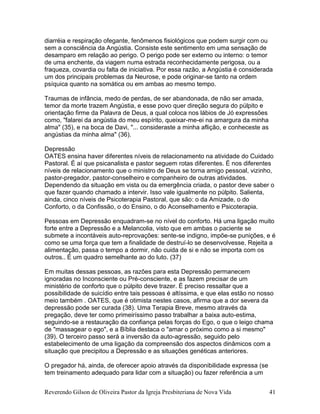 Reverendo Gilson de Oliveira Pastor da Igreja Presbiteriana de Nova Vida 41
diarréia e respiração ofegante, fenômenos fisiológicos que podem surgir com ou
sem a consciência da Angústia. Consiste este sentimento em uma sensação de
desamparo em relação ao perigo. O perigo pode ser externo ou interno: o temor
de uma enchente, da viagem numa estrada reconhecidamente perigosa, ou a
fraqueza, covardia ou falta de iniciativa. Por essa razão, a Angústia é considerada
um dos principais problemas da Neurose, e pode originar-se tanto na ordem
psíquica quanto na somática ou em ambas ao mesmo tempo.
Traumas de infância, medo de perdas, de ser abandonada, de não ser amada,
temor da morte trazem Angústia, e esse povo quer direção segura do púlpito e
orientação firme da Palavra de Deus, a qual coloca nos lábios de Jó expressões
como, "falarei da angústia do meu espírito, queixar-me-ei na amargura da minha
alma" (35), e na boca de Davi, "... consideraste a minha aflição, e conheceste as
angústias da minha alma" (36).
Depressão
OATES ensina haver diferentes níveis de relacionamento na atividade do Cuidado
Pastoral. É aí que psicanalista e pastor seguem rotas diferentes. É nos diferentes
níveis de relacionamento que o ministro de Deus se torna amigo pessoal, vizinho,
pastor-pregador, pastor-conselheiro e companheiro de outras atividades.
Dependendo da situação em vista ou da emergência criada, o pastor deve saber o
que fazer quando chamado a intervir. Isso vale igualmente no púlpito. Salienta,
ainda, cinco níveis de Psicoterapia Pastoral, que são: o da Amizade, o do
Conforto, o da Confissão, o do Ensino, o do Aconselhamento e Psicoterapia.
Pessoas em Depressão enquadram-se no nível do conforto. Há uma ligação muito
forte entre a Depressão e a Melancolia, visto que em ambas o paciente se
submete a incontáveis auto-reprovações: sente-se indigno, impõe-se punições, e é
como se uma força que tem a finalidade de destruí-lo se desenvolvesse. Rejeita a
alimentação, passa o tempo a dormir, não cuida de si e não se importa com os
outros.. É um quadro semelhante ao do luto. (37)
Em muitas dessas pessoas, as razões para esta Depressão permanecem
ignoradas no Inconsciente ou Pré-consciente, e as fazem precisar de um
ministério de conforto que o púlpito deve trazer. É preciso ressaltar que a
possibilidade de suicídio entre tais pessoas é altíssima, e que elas estão no nosso
meio também . OATES, que é otimista nestes casos, afirma que a dor severa da
depressão pode ser curada (38). Uma Terapia Breve, mesmo através da
pregação, deve ter como primeiríssimo passo trabalhar a baixa auto-estima,
seguindo-se a restauração da confiança pelas forças do Ego, o que o leigo chama
de "massagear o ego", e a Bíblia destaca o "amar o próximo como a si mesmo"
(39). O terceiro passo será a inversão da auto-agressão, seguido pelo
estabelecimento de uma ligação da compreensão dos aspectos dinâmicos com a
situação que precipitou a Depressão e as situações genéticas anteriores.
O pregador há, ainda, de oferecer apoio através da disponibilidade expressa (se
tem treinamento adequado para lidar com a situação) ou fazer referência a um
 
