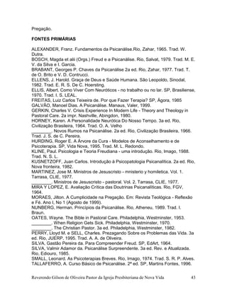 Reverendo Gilson de Oliveira Pastor da Igreja Presbiteriana de Nova Vida 43
Pregação.
FONTES PRIMÁRIAS
ALEXANDER, Franz. Fundamentos da Psicanálise.Rio, Zahar, 1965. Trad. W.
Dutra.
BOSCH, Magda et alii (Orgs.) Freud e a Psicanálise. Rio, Salvat, 1979. Trad. M. E.
V. da Silva e I. Garcia.
BRABANT, Georges P. Chaves da Psicanálise 2a ed. Rio, Zahar, 1977. Trad. T.
de O. Brito e V. D. Contrucci.
ELLENS, J. Harold. Graça de Deus e Saúde Humana. São Leopoldo, Sinodal,
1982. Trad. E. R. S. De C. Hoersting.
ELLIS, Albert. Como Viver Com Neuróticos - no trabalho ou no lar. SP, Brasiliense,
1970. Trad. I. S. LEAL.
FREITAS, Luiz Carlos Teixeira de. Por que Fazer Terapia? SP, Ágora, 1985
GALVÃO, Manoel Dias. A Psicanálise. Manaus, Valer, 1999.
GERKIN, Charles V. Crisis Experience In Modern Life - Theory and Theology in
Pastoral Care. 2a impr. Nashville, Abingdon, 1980.
HORNEY, Karen. A Personalidade Neurótica Do Nosso Tempo. 3a ed. Rio,
Civilização Brasileira, 1964. Trad. O. A. Velho
________. Novos Rumos na Psicanálise. 2a ed. Rio, Civilização Brasileira, 1966.
Trad. J. S. de C. Pereira.
HURDING, Roger E. A Árvore da Cura - Modelos de Aconselhamento e de
Psicoterapia. SP, Vida Nova, 1995. Trad. M. L. Redondo.
KLINE, Paul. Psicologia e Teoria Freudiana - uma introdução. Rio, Imago, 1988.
Trad. N. S. L.
KUSNETZOFF, Juan Carlos. Introdução à Psicopatologia Psicanalítica. 2a ed. Rio,
Nova fronteira, 1982.
MARTINEZ, Jose M. Ministros de Jesuscristo - mnisterio y homiletica. Vol. 1.
Tarrasa, CLIE, 1977.
________. Ministros de Jesuscristo - pastoral. Vol. 2. Tarrasa, CLIE, 1977.
MIRA Y LOPEZ, E. Avaliação Crítica das Doutrinas Psicanalíticas. Rio, FGV,
1964.
MORAES, Jilton. A Cumplicidade na Pregação. Em: Revista Teológica - Reflexão
e Fé. Ano I, No 1 (Agosto de 1999).
NUNBERG, Herman. Princípios da Psicanálise. Rio, Atheneu, 1989. Trad. I.
Braun.
OATES, Wayne. The Bible in Pastoral Care. Philadelphia, Westminster, 1953.
________. When Religion Gets Sick. Philadelphia, Westminster, 1970.
________. The Christian Pastor. 3a ed. Philadelphia, Westminster, 1982.
PERRY, Lloyd M. e SELL, Charles. Prezagando Sobre os Problemas das Vida. 3a
ed. Rio, JUERP, 1995. Trad. A. A. de Oliveira.
SILVA, Gastão Pereira da. Para Compreender Freud. SP, EdArt, 1964.
SILVA, Valmir Adamor da. Psicanálise Surpreendente. 3a ed. Rev. e Atualizada.
Rio, Ediouro, 1985.
SMALL, Leonard. As Psicoterapias Breves. Rio, Imago, 1974. Trad. S. R. P. Alves.
TALLAFERRO, A. Curso Básico de Psicanálise. 2ª ed. SP, Martins Fontes, 1996.
 