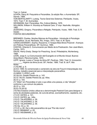 Reverendo Gilson de Oliveira Pastor da Igreja Presbiteriana de Nova Vida 44
Trad. A. Cabral.
UCHÔA, Darcy M. Psiquiatria e Psicanálise. 2a edição Rev. e Aumentada. SP,
Sarvier, 1968.
VON BERTALANFFY, Ludwig. Teoria Geral dos Sistemas. Petrópolis, Vozes,
1973. Trad. F. M. Guimarães.
WEISMANN, Karl. Psicanálise. Rio, Cultura Médica, 1976.
WILLIMON, William H. Worship as Pastoral Care. 3ª impr. Nashville, Abingdon,
1982.
ZILBOORG, Gregory. Psicanálise e Religião. Petrópolis, Vozes, 1969. Trad. S. R.
Gisder.
FONTES SECUNDÁRIAS
BRENNER, Charles. Noções Básicas de Psicanálise - Introdução à Psicologia
Psicanalítica. 2a ed. Revisada. Rio, Imago, 1973. Trad. A. M. Spira.
CARACUSHANSKY, Sophia, Rozzanna. A Terapia Mais Breve Possível - Avanços
em Práticas Psicanalíticas. SP, Summus, 1990.
COSTAS, Orlando E. Comunicación por Medio de la Predicación. San José-Miami,
Caribe, 1973.
DAVIS, Henry Grady. Design for Preaching. 3a ed. Philadelphia, Muhlenberg,
1958.
LEÓN, Jorge A. La Comunicación del Evangelio en el Mundo Actual. Buenos
Aires-Miami, Pleroma-Caribe, 1974.
LEPP, Ignace. Luzes e Trevas da Alma.SP, Paulinas, 1962. Trad. G. Innocentini.
________. Higiene da Alma.2a ed. SP, Herder, 1966. Trad. B. de P. Alto
Notas
(1) KLINE, p. 9.
(2) Em 1999, foi comemorado o centenário da obra de Freud A Interpretação dos
Sonhos, trabalho essencial para a interpretação psicanalítica.
(3) MIRA Y LÓPEZ, p.48.
(4) SILVA, Gastão Pereira da, p. 143.
(5) Cf. SILVA, Gastão Pereira da, pp. 40ss.
(6) Cf. p. 103.
(7) "Afeto" em Psicanálise é tudo o que afeta uma pessoa, e não "afeição"
conforme o uso comum da palavra.
(8) Cf. p. 103.
(9) Ez 33.30-32.
(10) Nos Estados Unidos utiliza-se a denominação Pastoral Care para designar a
soma de atividades pastorais, de cura-de-almas, aconselhamento, capelania, etc.
(11) Cf. OATES, p. 141.
(12) Cf. OATES, pp. 146s.
(13) Cf. TALAFERRO, p. 39.
(14) Cf. TALAFERRO, p. 39.
(15) Cf. TALAFERRO, p. 39.
(16) Op. Cit, p. 34.
(17) Cf. p. 80. Daí o dito psicanalítico de que "Pai não morre".
(18) Cf. BRABANT, p. 25.
(19) Cf. WEISMANN, p. 23.
 