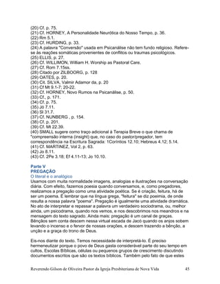 Reverendo Gilson de Oliveira Pastor da Igreja Presbiteriana de Nova Vida 45
(20) Cf. p. 75.
(21) Cf. HORNEY, A Personalidade Neurótica do Nosso Tempo, p. 36.
(22) Rm 5.1.
(23) Cf. HURDING, p. 33.
(24) A palavra "Conversão" usada em Psicanálise não tem fundo religioso. Refere-
se às reações somáticas provenientes de conflitos ou traumas psicológicos.
(25) ELLIS, p. 27.
(26) Cf. WILLIMON, William H. Worship as Pastoral Care.
(27) Cf. Rom 7.15ss.
(28) Citado por ZILBOORG, p. 128
(29) OATES, p. 20.
(30) Cit. SILVA, Valmir Adamor da, p. 20
(31) Cf Mt 9.1-7; 20-22.
(32) Cf. HORNEY, Novo Rumos na Psicanálise, p. 50.
(33) Cf., p. 171.
(34) Cf. p. 75.
(35) Jó 7.11.
(36) Sl 31.7.
(37) Cf. NUNBERG , p. 154.
(38) Cf. p. 201.
(39) Cf. Mt 22.39.
(40) SMALL sugere como traço adicional à Terapia Breve o que chama de
"compreensão interna (insight) que, no caso do pastor/pregador, tem
correspondência na Escritura Sagrada: 1Coríntios 12.10; Hebreus 4.12; 5.14.
(41) Cf. MARTINEZ, Vol 2, p. 63.
(42) Jo 8.11.
(43) Cf. 2Pe 3.18; Ef 4.11-13; Jo 10.10.
Parte V
PREGAÇÃO
O literal e o analógico
Usamos com muita normalidade imagens, analogias e ilustrações na conversação
diária. Com efeito, fazemos poesia quando conversamos, e, como pregadores,
realizamos a pregação como uma atividade poética. Se é criação, feitura, há de
ser um poema. É lembrar que na língua grega, "feitura" se diz poeimia, de onde
resulta a nossa palavra "poema". Pregação é igualmente uma atividade dramática.
No ato de interpretar e repassar a palavra um verdadeiro sociodrama, ou, melhor
ainda, um psicodrama, quando nos vemos, e nos descobrimos nos meandros e na
mensagem do texto sagrado. Ainda mais: pregação é um canal de graças.
Bênçãos sem conta descem nessa virtual escada de Jacó quando os anjos sobem
levando o incenso e o fervor de nossas orações, e descem trazendo a bênção, a
unção e a graça do trono de Deus.
Eis-nos diante do texto. Temos necessidade de interpretá-lo. É preciso
hermeneutizar porque o povo de Deus gasta considerável parte do seu tempo em
cultos, Escolas Bíblicas, células ou pequenos grupos de crescimento discutindo
documentos escritos que são os textos bíblicos. Também pelo fato de que estes
 