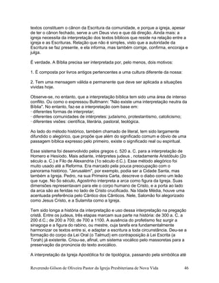 Reverendo Gilson de Oliveira Pastor da Igreja Presbiteriana de Nova Vida 46
textos constituem o cânon da Escritura da comunidade, e porque a igreja, apesar
de ter o cânon fechado, serve a um Deus vivo e que dá direção. Ainda mais: a
igreja necessita da interpretação dos textos bíblicos que reside na relação entre a
igreja e as Escrituras. Relação que não é simples, visto que a autoridade da
Escritura se faz presente, e ela informa, mas também corrige, confirma, encoraja e
julga.
É verdade. A Bíblia precisa ser interpretada por, pelo menos, dois motivos:
1. É composta por livros antigos pertencentes a uma cultura diferente da nossa:
2. Tem uma mensagem válida e permanente que deve ser aplicada a situações
vividas hoje.
Observe-se, no entanto, que a interpretação bíblica tem sido uma área de intenso
conflito. Ou como o expressou Bultmann: "Não existe uma interpretação neutra da
Bíblia". No entanto, faz-se a interpretação com base em:
· diferentes formas de interpretar;
· diferentes comunidades de intérpretes: judaísmo, protestantismo, catolicismo;
· diferentes visões: científica, literária, pastoral, teológica.
Ao lado do método histórico, também chamado de literal, tem sido largamente
difundido o alegórico, que propõe que além do significado comum e óbvio de uma
passagem bíblica expresso pelo primeiro, existe o significado real ou espiritual.
Esse sistema foi desenvolvido pelos gregos c. 520 a. C. para a interpretação de
Homero e Hesíodo. Mais adiante, intérpretes judeus , notadamente Aristóbulo (2o
século a. C.) e Filo de Alexandria (1o século d.C.). Esse método alegórico foi
muito usado até a Reforma. Era marcado pela pouca preocupação com o
panorama histórico. "Jerusalém", por exemplo, podia ser a Cidade Santa, mas
também a Igreja. Pedro, na sua Primeira Carta, descreve o diabo como um leão
que ruge. No 5o século, Agostinho interpreta a arca como figura da Igreja. Suas
dimensões representavam para ele o corpo humano de Cristo, e a porta ao lado
da arca são as feridas no lado de Cristo crucificado. Na Idade Média, houve uma
acentuada preferência pelo Cântico dos Cânticos. Nele, Salomão foi alegorizado
como Jesus Cristo, e a Sulamita como a Igreja.
Tem sido longa a história da interpretação e uso dessa interpretação na pregação
cristã. Entre os judeus, três etapas marcam sua parte na história: de 300 a. C. a
200 d.C.; de 200 a 700; de 700 a 1100. A ausência do profetismo fez surgir a
sinagoga e a figura do rabino, ou mestre, cuja tarefa era fundamentalmente
harmonizar os textos entre si, e adaptar a escritura a toda circunstância. Deu-se a
formação do corpo da Lei Oral (o Talmud) em contraposição à Lei Escrita (a
Torah) já existente. Criou-se, afinal, um sistema vocálico pelo massoretas para a
preservação da pronúncia do texto avocálico.
A interpretação da Igreja Apostólica foi de tipológica, passando pela simbólica até
 