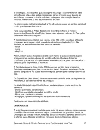 Reverendo Gilson de Oliveira Pastor da Igreja Presbiteriana de Nova Vida 47
a cristológica.. Isso significa que passagens do Antigo Testamento foram tidas
como figuras e tipos das ações messiânicas para o primeiro caso. Quanto ao
simbolismo, prevalece o sinal e o símbolo mais que a interpretação literal ou
histórica. Na terceira, o eixo de pensamento é Cristo.
Na interpretação patrística (séculos II a V), a Escritura possui um sentido espiritual
oculto que deve ser descoberto.
Para os Apologetas, o Antigo Testamento é sombra do Novo. O método
largamente utilizado foi o tipológico. Nesse caso, algumas palavras do Evangelho
devem ser lidas como alegoria.
A Escola Alexandrina (Egito), que vigorou entre 180 e 450, conciliava a filosofia
grega com a mensagem cristã, usando igualmente o método alegórico. Na
verdade, os alexandrinos viam três sentidos na Bíblia:
· literal
· moral
· alegórico
Assim, diziam que as funções da Bíblia eram: narrar o que acontecera; sugerir
ensinos morais e exigir a busca do sentido profundo. O próprio Orígenes
pontificava que para os principiantes era o sentido corporal; para os avançados, o
psíquico; para os perfeitos, o espiritual.
A Escola Antioquena (Síria, 280 a 500) buscava o sentido literal e histórico.
Estudava o contexto para descobrir o sentido literal. Para isso, estudava a Bíblia
palavra por palavra. Na busca do sentido típico, partiam para o antítipo através do
tipo.
Os Capadócios (Ásia Menor) situaram-se no meio caminho entre os alegóricos de
Alexandria, e os histórico-literais de Antioquia.
Na Idade Média (séculos VIII-XIV) foram estabelecidos os quatro sentidos da
Escritura:
· Literal, que mostra os fatos reais.
· Alegórico, que ajuda a descobrir o mistério oculto
· Moral, que orienta os costumes
· Anagógico, que encaminha para as realidades transcendentais
Realmente, um longo caminho até hoje.
LITERALIDADE
É a significação conceitual imediata que o autor dá a suas palavras para expressar
uma idéia. Para isso se serve das regras convencionais de gramática dentro de
uma lógica de sentido comum, refletindo a situação histórica concreta em que vive
o referido autor. Recebe também os nomes de Sentido Histórico e Lógico-
 